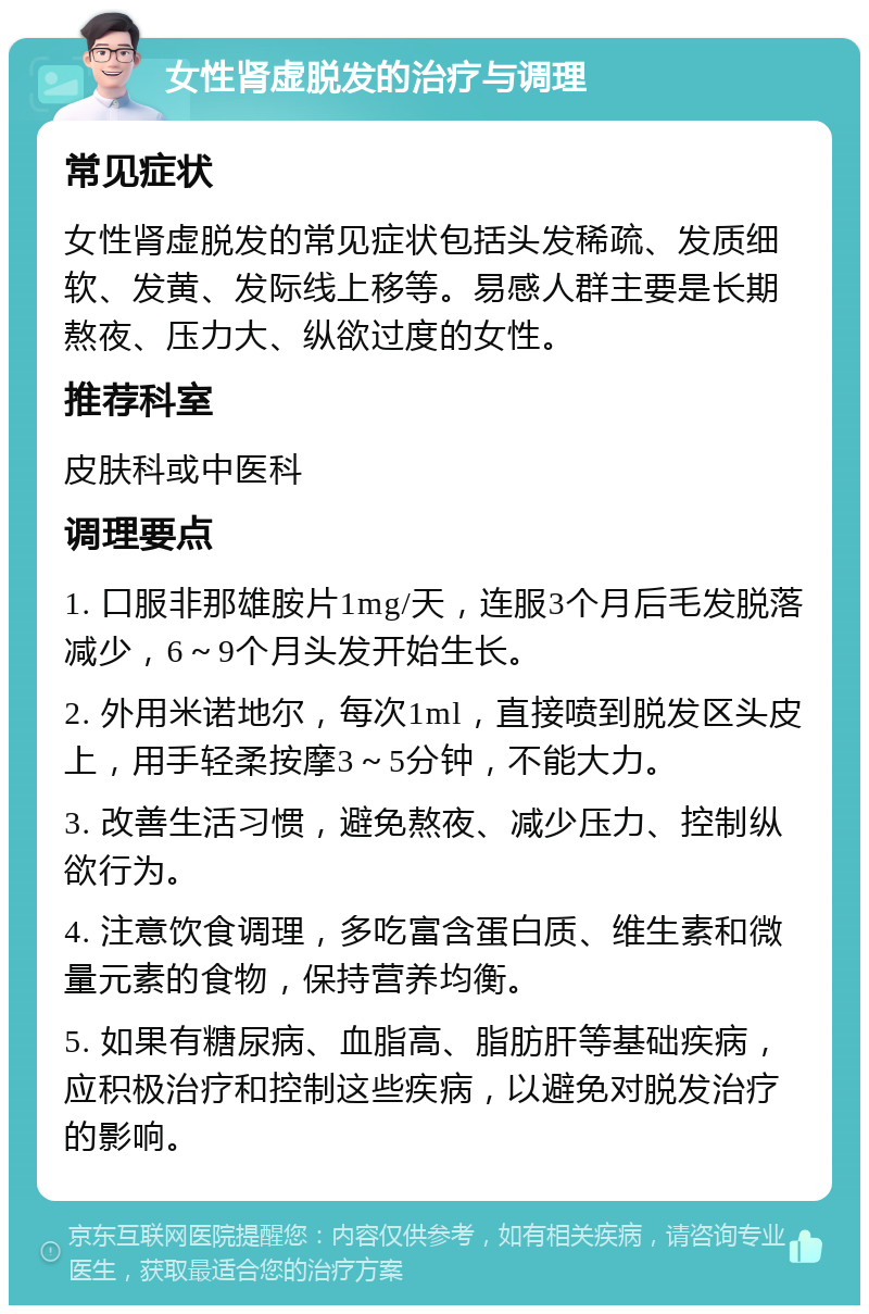 女性肾虚脱发的治疗与调理 常见症状 女性肾虚脱发的常见症状包括头发稀疏、发质细软、发黄、发际线上移等。易感人群主要是长期熬夜、压力大、纵欲过度的女性。 推荐科室 皮肤科或中医科 调理要点 1. 口服非那雄胺片1mg/天，连服3个月后毛发脱落减少，6～9个月头发开始生长。 2. 外用米诺地尔，每次1ml，直接喷到脱发区头皮上，用手轻柔按摩3～5分钟，不能大力。 3. 改善生活习惯，避免熬夜、减少压力、控制纵欲行为。 4. 注意饮食调理，多吃富含蛋白质、维生素和微量元素的食物，保持营养均衡。 5. 如果有糖尿病、血脂高、脂肪肝等基础疾病，应积极治疗和控制这些疾病，以避免对脱发治疗的影响。