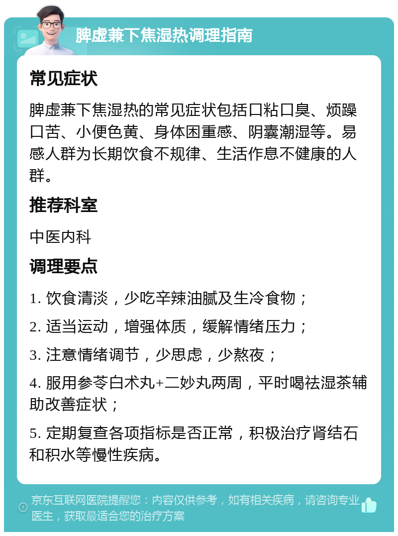 脾虚兼下焦湿热调理指南 常见症状 脾虚兼下焦湿热的常见症状包括口粘口臭、烦躁口苦、小便色黄、身体困重感、阴囊潮湿等。易感人群为长期饮食不规律、生活作息不健康的人群。 推荐科室 中医内科 调理要点 1. 饮食清淡，少吃辛辣油腻及生冷食物； 2. 适当运动，增强体质，缓解情绪压力； 3. 注意情绪调节，少思虑，少熬夜； 4. 服用参苓白术丸+二妙丸两周，平时喝祛湿茶辅助改善症状； 5. 定期复查各项指标是否正常，积极治疗肾结石和积水等慢性疾病。