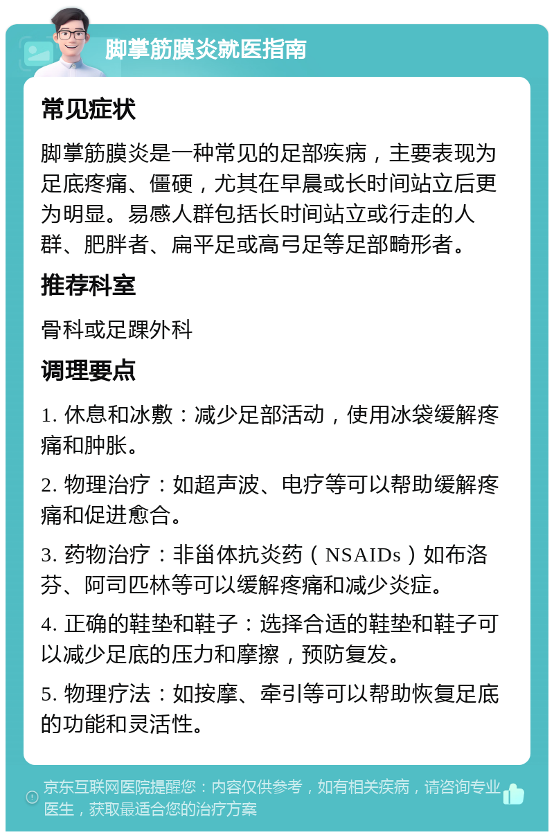 脚掌筋膜炎就医指南 常见症状 脚掌筋膜炎是一种常见的足部疾病，主要表现为足底疼痛、僵硬，尤其在早晨或长时间站立后更为明显。易感人群包括长时间站立或行走的人群、肥胖者、扁平足或高弓足等足部畸形者。 推荐科室 骨科或足踝外科 调理要点 1. 休息和冰敷：减少足部活动，使用冰袋缓解疼痛和肿胀。 2. 物理治疗：如超声波、电疗等可以帮助缓解疼痛和促进愈合。 3. 药物治疗：非甾体抗炎药（NSAIDs）如布洛芬、阿司匹林等可以缓解疼痛和减少炎症。 4. 正确的鞋垫和鞋子：选择合适的鞋垫和鞋子可以减少足底的压力和摩擦，预防复发。 5. 物理疗法：如按摩、牵引等可以帮助恢复足底的功能和灵活性。