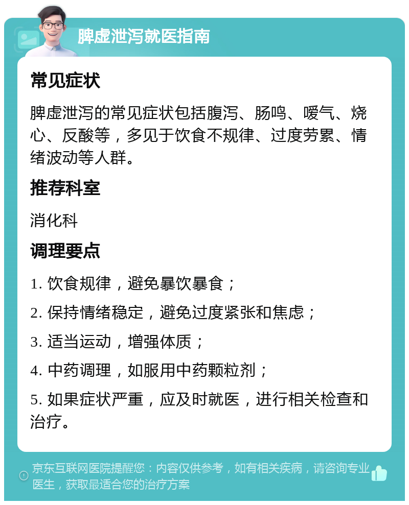 脾虚泄泻就医指南 常见症状 脾虚泄泻的常见症状包括腹泻、肠鸣、嗳气、烧心、反酸等，多见于饮食不规律、过度劳累、情绪波动等人群。 推荐科室 消化科 调理要点 1. 饮食规律，避免暴饮暴食； 2. 保持情绪稳定，避免过度紧张和焦虑； 3. 适当运动，增强体质； 4. 中药调理，如服用中药颗粒剂； 5. 如果症状严重，应及时就医，进行相关检查和治疗。