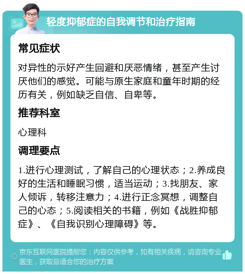 轻度抑郁症的自我调节和治疗指南 常见症状 对异性的示好产生回避和厌恶情绪，甚至产生讨厌他们的感觉。可能与原生家庭和童年时期的经历有关，例如缺乏自信、自卑等。 推荐科室 心理科 调理要点 1.进行心理测试，了解自己的心理状态；2.养成良好的生活和睡眠习惯，适当运动；3.找朋友、家人倾诉，转移注意力；4.进行正念冥想，调整自己的心态；5.阅读相关的书籍，例如《战胜抑郁症》、《自我识别心理障碍》等。