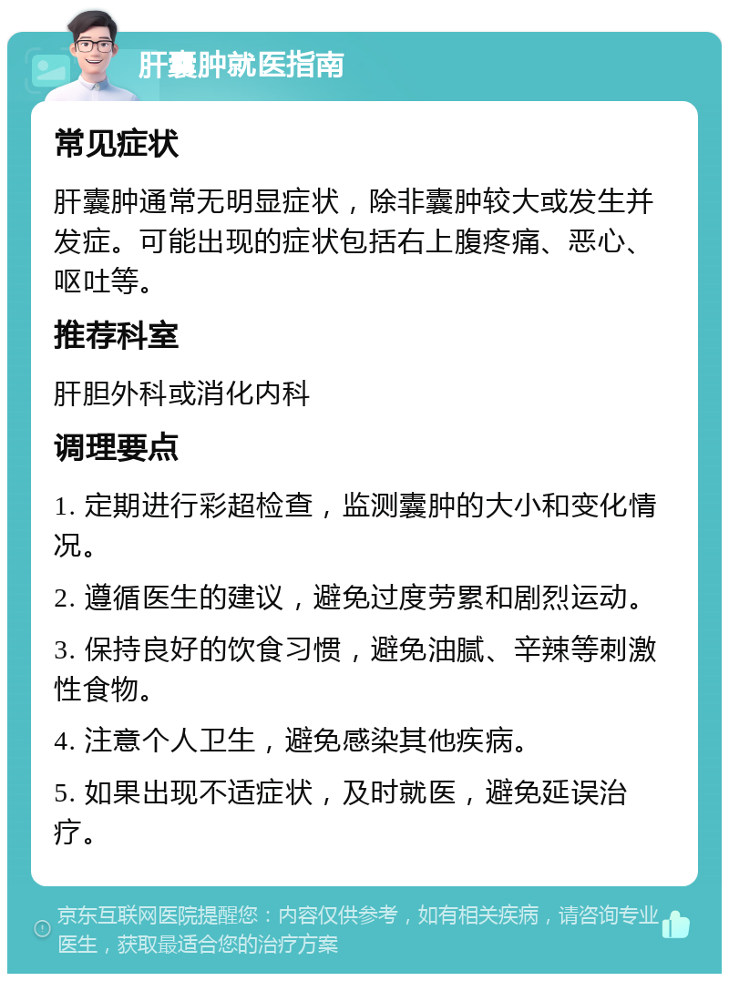 肝囊肿就医指南 常见症状 肝囊肿通常无明显症状，除非囊肿较大或发生并发症。可能出现的症状包括右上腹疼痛、恶心、呕吐等。 推荐科室 肝胆外科或消化内科 调理要点 1. 定期进行彩超检查，监测囊肿的大小和变化情况。 2. 遵循医生的建议，避免过度劳累和剧烈运动。 3. 保持良好的饮食习惯，避免油腻、辛辣等刺激性食物。 4. 注意个人卫生，避免感染其他疾病。 5. 如果出现不适症状，及时就医，避免延误治疗。