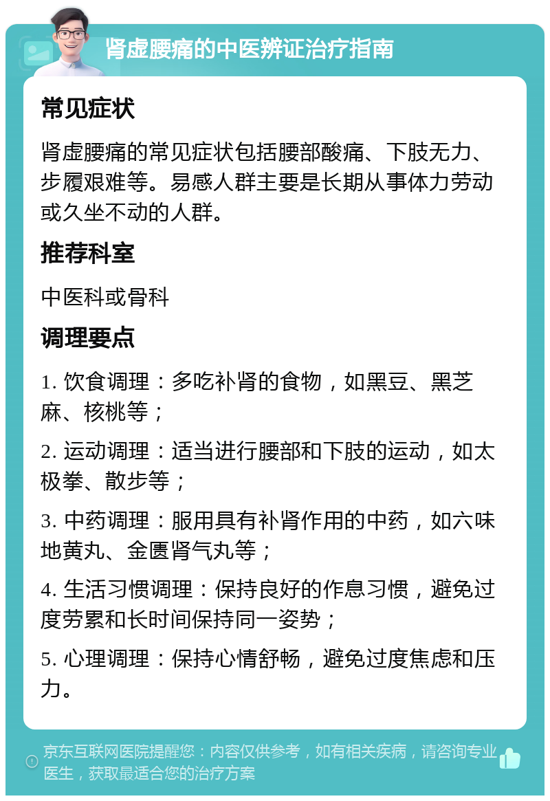 肾虚腰痛的中医辨证治疗指南 常见症状 肾虚腰痛的常见症状包括腰部酸痛、下肢无力、步履艰难等。易感人群主要是长期从事体力劳动或久坐不动的人群。 推荐科室 中医科或骨科 调理要点 1. 饮食调理：多吃补肾的食物，如黑豆、黑芝麻、核桃等； 2. 运动调理：适当进行腰部和下肢的运动，如太极拳、散步等； 3. 中药调理：服用具有补肾作用的中药，如六味地黄丸、金匮肾气丸等； 4. 生活习惯调理：保持良好的作息习惯，避免过度劳累和长时间保持同一姿势； 5. 心理调理：保持心情舒畅，避免过度焦虑和压力。