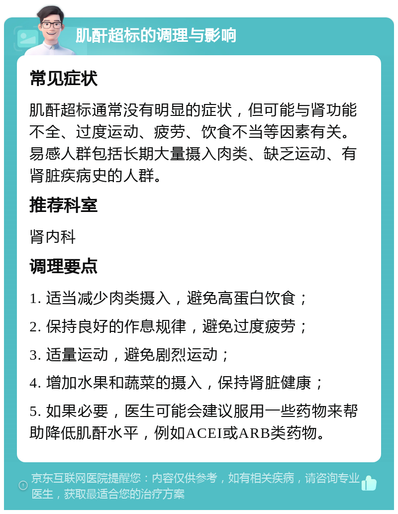 肌酐超标的调理与影响 常见症状 肌酐超标通常没有明显的症状，但可能与肾功能不全、过度运动、疲劳、饮食不当等因素有关。易感人群包括长期大量摄入肉类、缺乏运动、有肾脏疾病史的人群。 推荐科室 肾内科 调理要点 1. 适当减少肉类摄入，避免高蛋白饮食； 2. 保持良好的作息规律，避免过度疲劳； 3. 适量运动，避免剧烈运动； 4. 增加水果和蔬菜的摄入，保持肾脏健康； 5. 如果必要，医生可能会建议服用一些药物来帮助降低肌酐水平，例如ACEI或ARB类药物。