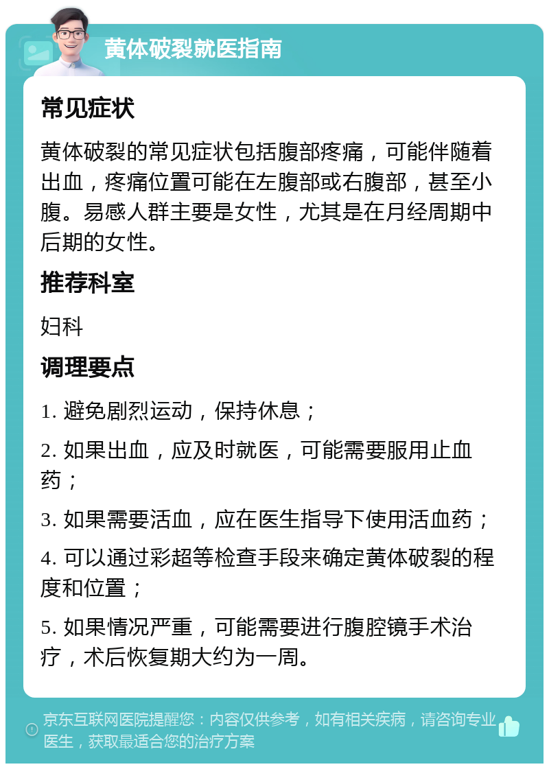 黄体破裂就医指南 常见症状 黄体破裂的常见症状包括腹部疼痛，可能伴随着出血，疼痛位置可能在左腹部或右腹部，甚至小腹。易感人群主要是女性，尤其是在月经周期中后期的女性。 推荐科室 妇科 调理要点 1. 避免剧烈运动，保持休息； 2. 如果出血，应及时就医，可能需要服用止血药； 3. 如果需要活血，应在医生指导下使用活血药； 4. 可以通过彩超等检查手段来确定黄体破裂的程度和位置； 5. 如果情况严重，可能需要进行腹腔镜手术治疗，术后恢复期大约为一周。