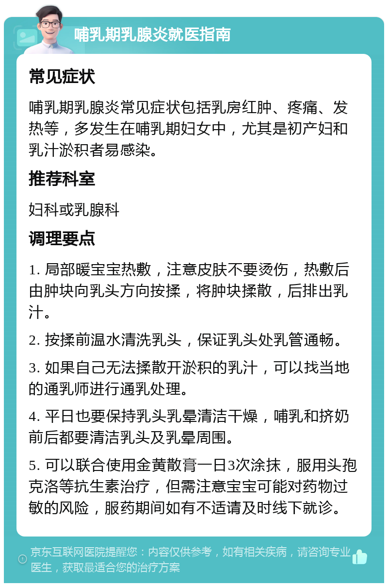 哺乳期乳腺炎就医指南 常见症状 哺乳期乳腺炎常见症状包括乳房红肿、疼痛、发热等，多发生在哺乳期妇女中，尤其是初产妇和乳汁淤积者易感染。 推荐科室 妇科或乳腺科 调理要点 1. 局部暖宝宝热敷，注意皮肤不要烫伤，热敷后由肿块向乳头方向按揉，将肿块揉散，后排出乳汁。 2. 按揉前温水清洗乳头，保证乳头处乳管通畅。 3. 如果自己无法揉散开淤积的乳汁，可以找当地的通乳师进行通乳处理。 4. 平日也要保持乳头乳晕清洁干燥，哺乳和挤奶前后都要清洁乳头及乳晕周围。 5. 可以联合使用金黄散膏一日3次涂抹，服用头孢克洛等抗生素治疗，但需注意宝宝可能对药物过敏的风险，服药期间如有不适请及时线下就诊。