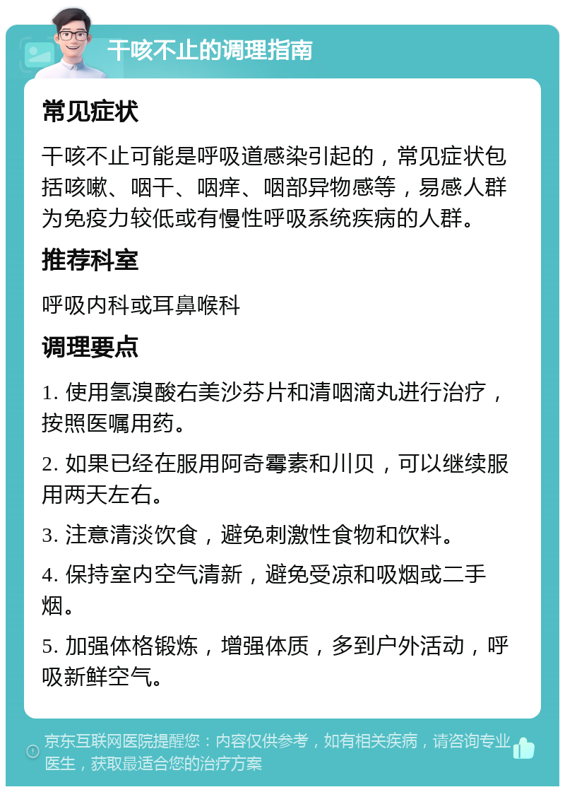 干咳不止的调理指南 常见症状 干咳不止可能是呼吸道感染引起的，常见症状包括咳嗽、咽干、咽痒、咽部异物感等，易感人群为免疫力较低或有慢性呼吸系统疾病的人群。 推荐科室 呼吸内科或耳鼻喉科 调理要点 1. 使用氢溴酸右美沙芬片和清咽滴丸进行治疗，按照医嘱用药。 2. 如果已经在服用阿奇霉素和川贝，可以继续服用两天左右。 3. 注意清淡饮食，避免刺激性食物和饮料。 4. 保持室内空气清新，避免受凉和吸烟或二手烟。 5. 加强体格锻炼，增强体质，多到户外活动，呼吸新鲜空气。