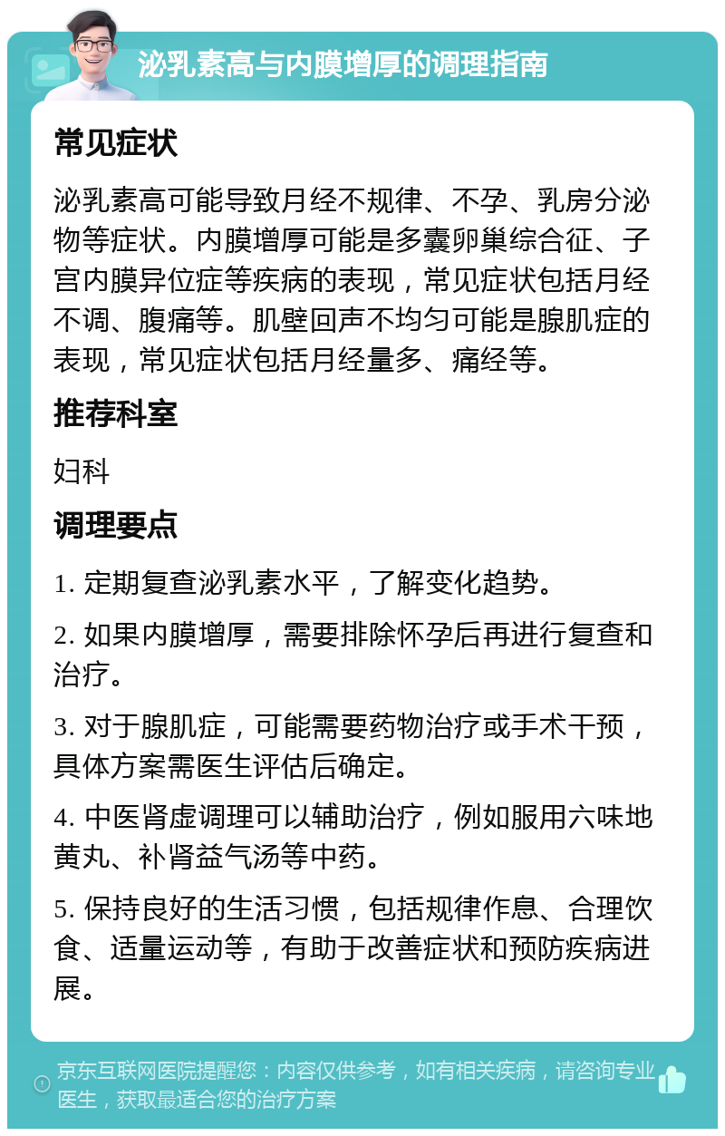 泌乳素高与内膜增厚的调理指南 常见症状 泌乳素高可能导致月经不规律、不孕、乳房分泌物等症状。内膜增厚可能是多囊卵巢综合征、子宫内膜异位症等疾病的表现，常见症状包括月经不调、腹痛等。肌壁回声不均匀可能是腺肌症的表现，常见症状包括月经量多、痛经等。 推荐科室 妇科 调理要点 1. 定期复查泌乳素水平，了解变化趋势。 2. 如果内膜增厚，需要排除怀孕后再进行复查和治疗。 3. 对于腺肌症，可能需要药物治疗或手术干预，具体方案需医生评估后确定。 4. 中医肾虚调理可以辅助治疗，例如服用六味地黄丸、补肾益气汤等中药。 5. 保持良好的生活习惯，包括规律作息、合理饮食、适量运动等，有助于改善症状和预防疾病进展。