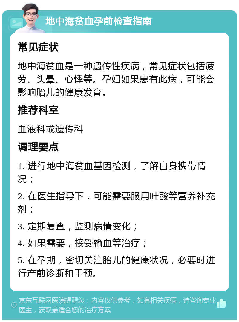 地中海贫血孕前检查指南 常见症状 地中海贫血是一种遗传性疾病，常见症状包括疲劳、头晕、心悸等。孕妇如果患有此病，可能会影响胎儿的健康发育。 推荐科室 血液科或遗传科 调理要点 1. 进行地中海贫血基因检测，了解自身携带情况； 2. 在医生指导下，可能需要服用叶酸等营养补充剂； 3. 定期复查，监测病情变化； 4. 如果需要，接受输血等治疗； 5. 在孕期，密切关注胎儿的健康状况，必要时进行产前诊断和干预。