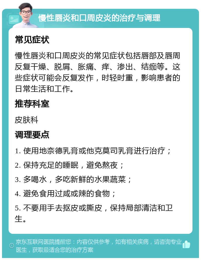 慢性唇炎和口周皮炎的治疗与调理 常见症状 慢性唇炎和口周皮炎的常见症状包括唇部及唇周反复干燥、脱屑、胀痛、痒、渗出、结痂等。这些症状可能会反复发作，时轻时重，影响患者的日常生活和工作。 推荐科室 皮肤科 调理要点 1. 使用地奈德乳膏或他克莫司乳膏进行治疗； 2. 保持充足的睡眠，避免熬夜； 3. 多喝水，多吃新鲜的水果蔬菜； 4. 避免食用过咸或辣的食物； 5. 不要用手去抠皮或撕皮，保持局部清洁和卫生。