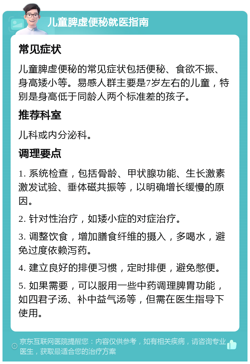 儿童脾虚便秘就医指南 常见症状 儿童脾虚便秘的常见症状包括便秘、食欲不振、身高矮小等。易感人群主要是7岁左右的儿童，特别是身高低于同龄人两个标准差的孩子。 推荐科室 儿科或内分泌科。 调理要点 1. 系统检查，包括骨龄、甲状腺功能、生长激素激发试验、垂体磁共振等，以明确增长缓慢的原因。 2. 针对性治疗，如矮小症的对症治疗。 3. 调整饮食，增加膳食纤维的摄入，多喝水，避免过度依赖泻药。 4. 建立良好的排便习惯，定时排便，避免憋便。 5. 如果需要，可以服用一些中药调理脾胃功能，如四君子汤、补中益气汤等，但需在医生指导下使用。