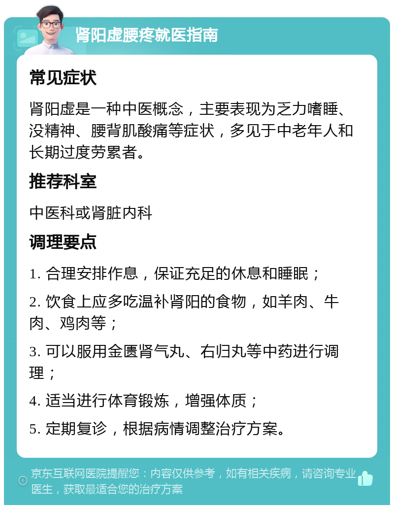 肾阳虚腰疼就医指南 常见症状 肾阳虚是一种中医概念，主要表现为乏力嗜睡、没精神、腰背肌酸痛等症状，多见于中老年人和长期过度劳累者。 推荐科室 中医科或肾脏内科 调理要点 1. 合理安排作息，保证充足的休息和睡眠； 2. 饮食上应多吃温补肾阳的食物，如羊肉、牛肉、鸡肉等； 3. 可以服用金匮肾气丸、右归丸等中药进行调理； 4. 适当进行体育锻炼，增强体质； 5. 定期复诊，根据病情调整治疗方案。