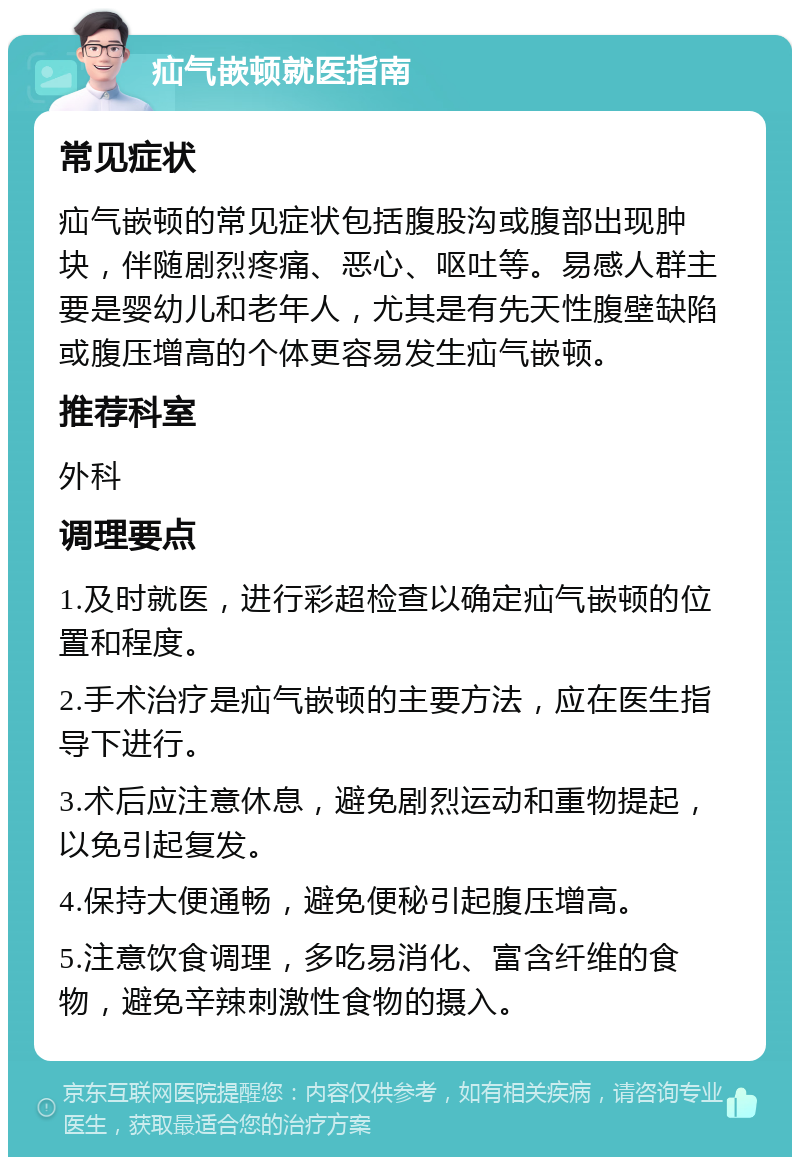 疝气嵌顿就医指南 常见症状 疝气嵌顿的常见症状包括腹股沟或腹部出现肿块，伴随剧烈疼痛、恶心、呕吐等。易感人群主要是婴幼儿和老年人，尤其是有先天性腹壁缺陷或腹压增高的个体更容易发生疝气嵌顿。 推荐科室 外科 调理要点 1.及时就医，进行彩超检查以确定疝气嵌顿的位置和程度。 2.手术治疗是疝气嵌顿的主要方法，应在医生指导下进行。 3.术后应注意休息，避免剧烈运动和重物提起，以免引起复发。 4.保持大便通畅，避免便秘引起腹压增高。 5.注意饮食调理，多吃易消化、富含纤维的食物，避免辛辣刺激性食物的摄入。