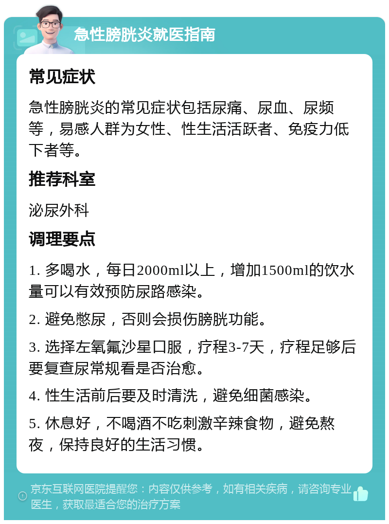 急性膀胱炎就医指南 常见症状 急性膀胱炎的常见症状包括尿痛、尿血、尿频等，易感人群为女性、性生活活跃者、免疫力低下者等。 推荐科室 泌尿外科 调理要点 1. 多喝水，每日2000ml以上，增加1500ml的饮水量可以有效预防尿路感染。 2. 避免憋尿，否则会损伤膀胱功能。 3. 选择左氧氟沙星口服，疗程3-7天，疗程足够后要复查尿常规看是否治愈。 4. 性生活前后要及时清洗，避免细菌感染。 5. 休息好，不喝酒不吃刺激辛辣食物，避免熬夜，保持良好的生活习惯。