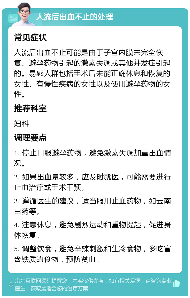 人流后出血不止的处理 常见症状 人流后出血不止可能是由于子宫内膜未完全恢复、避孕药物引起的激素失调或其他并发症引起的。易感人群包括手术后未能正确休息和恢复的女性、有慢性疾病的女性以及使用避孕药物的女性。 推荐科室 妇科 调理要点 1. 停止口服避孕药物，避免激素失调加重出血情况。 2. 如果出血量较多，应及时就医，可能需要进行止血治疗或手术干预。 3. 遵循医生的建议，适当服用止血药物，如云南白药等。 4. 注意休息，避免剧烈运动和重物提起，促进身体恢复。 5. 调整饮食，避免辛辣刺激和生冷食物，多吃富含铁质的食物，预防贫血。