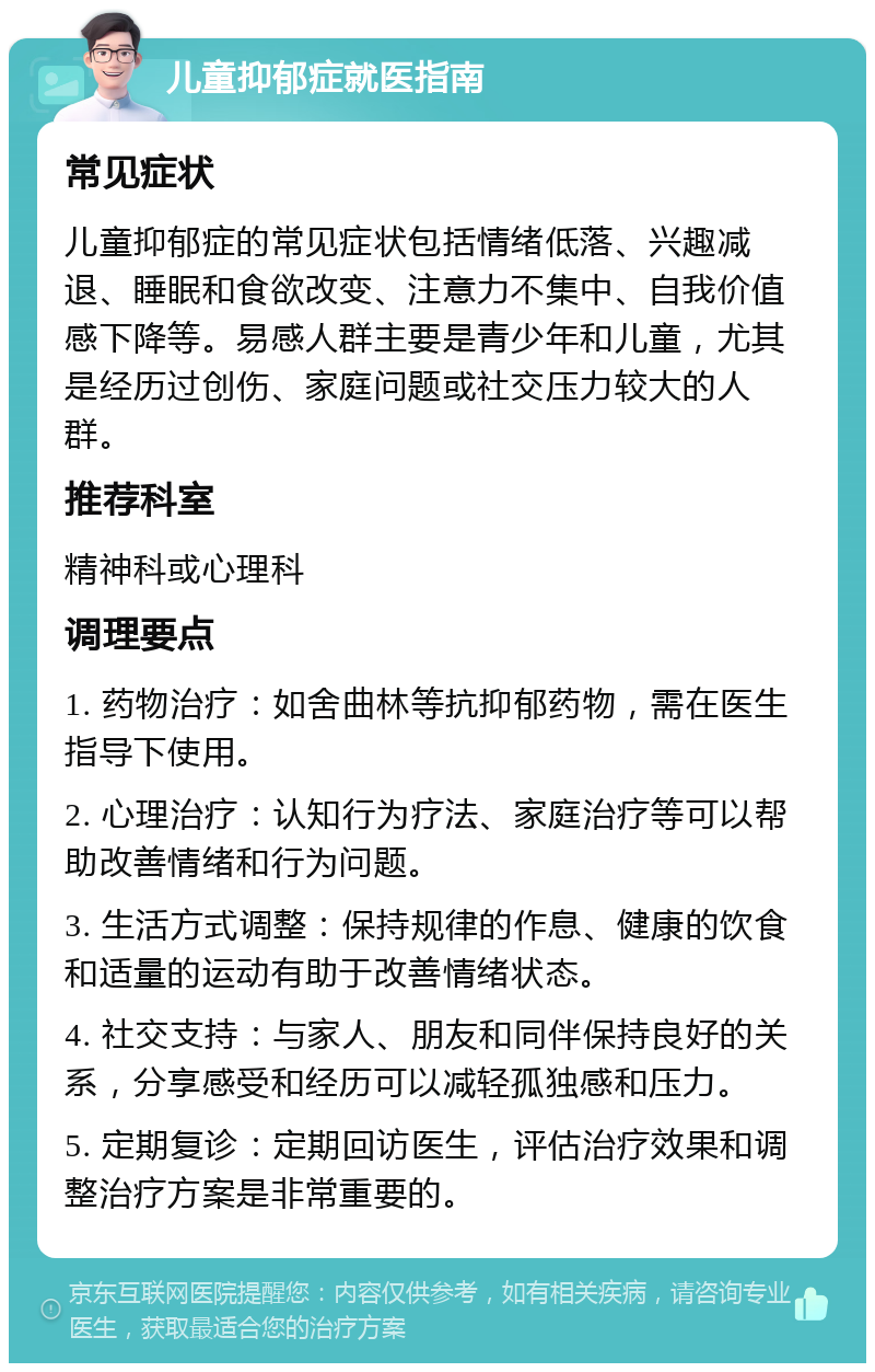 儿童抑郁症就医指南 常见症状 儿童抑郁症的常见症状包括情绪低落、兴趣减退、睡眠和食欲改变、注意力不集中、自我价值感下降等。易感人群主要是青少年和儿童，尤其是经历过创伤、家庭问题或社交压力较大的人群。 推荐科室 精神科或心理科 调理要点 1. 药物治疗：如舍曲林等抗抑郁药物，需在医生指导下使用。 2. 心理治疗：认知行为疗法、家庭治疗等可以帮助改善情绪和行为问题。 3. 生活方式调整：保持规律的作息、健康的饮食和适量的运动有助于改善情绪状态。 4. 社交支持：与家人、朋友和同伴保持良好的关系，分享感受和经历可以减轻孤独感和压力。 5. 定期复诊：定期回访医生，评估治疗效果和调整治疗方案是非常重要的。