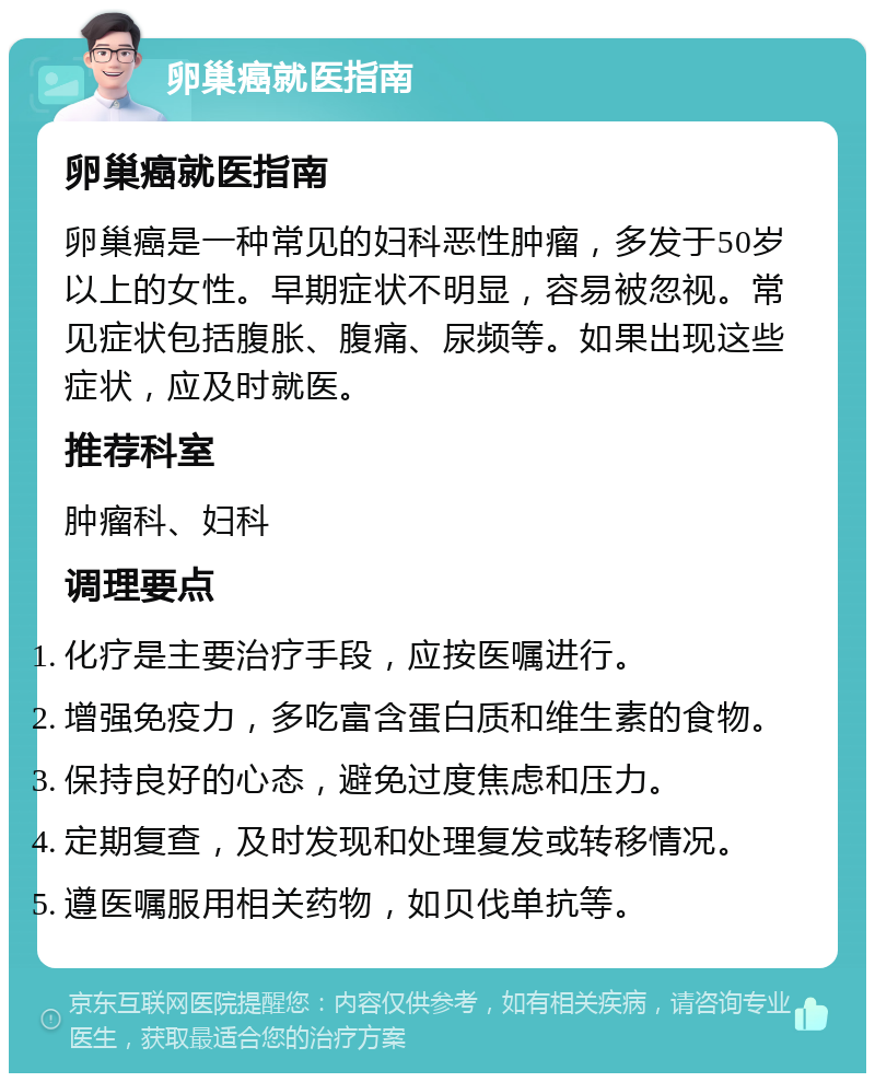 卵巢癌就医指南 卵巢癌就医指南 卵巢癌是一种常见的妇科恶性肿瘤，多发于50岁以上的女性。早期症状不明显，容易被忽视。常见症状包括腹胀、腹痛、尿频等。如果出现这些症状，应及时就医。 推荐科室 肿瘤科、妇科 调理要点 化疗是主要治疗手段，应按医嘱进行。 增强免疫力，多吃富含蛋白质和维生素的食物。 保持良好的心态，避免过度焦虑和压力。 定期复查，及时发现和处理复发或转移情况。 遵医嘱服用相关药物，如贝伐单抗等。