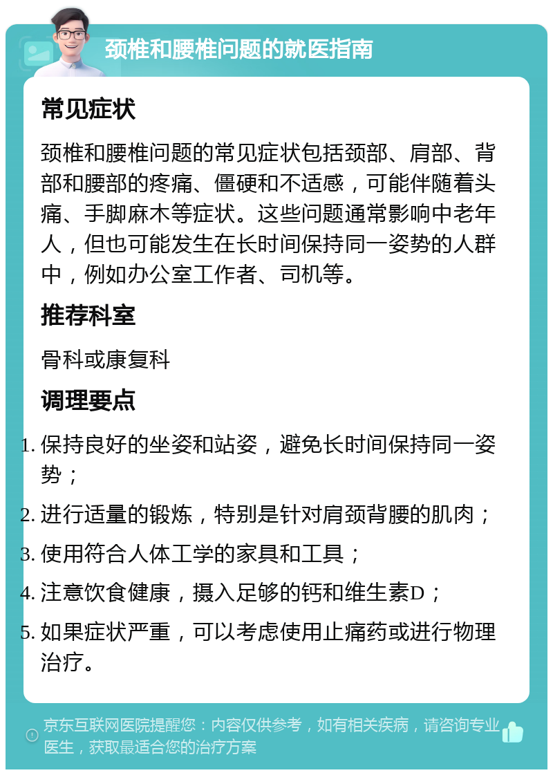 颈椎和腰椎问题的就医指南 常见症状 颈椎和腰椎问题的常见症状包括颈部、肩部、背部和腰部的疼痛、僵硬和不适感，可能伴随着头痛、手脚麻木等症状。这些问题通常影响中老年人，但也可能发生在长时间保持同一姿势的人群中，例如办公室工作者、司机等。 推荐科室 骨科或康复科 调理要点 保持良好的坐姿和站姿，避免长时间保持同一姿势； 进行适量的锻炼，特别是针对肩颈背腰的肌肉； 使用符合人体工学的家具和工具； 注意饮食健康，摄入足够的钙和维生素D； 如果症状严重，可以考虑使用止痛药或进行物理治疗。