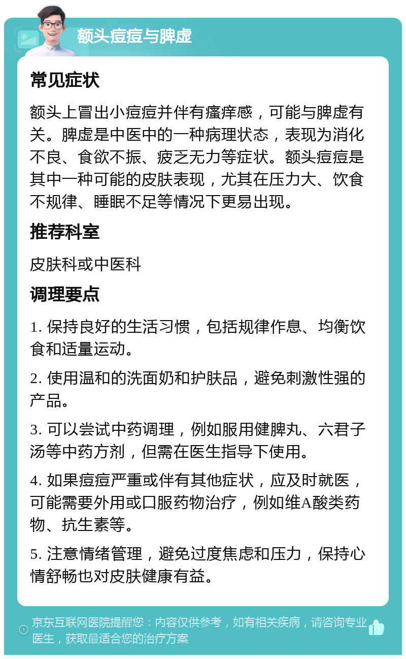 额头痘痘与脾虚 常见症状 额头上冒出小痘痘并伴有瘙痒感，可能与脾虚有关。脾虚是中医中的一种病理状态，表现为消化不良、食欲不振、疲乏无力等症状。额头痘痘是其中一种可能的皮肤表现，尤其在压力大、饮食不规律、睡眠不足等情况下更易出现。 推荐科室 皮肤科或中医科 调理要点 1. 保持良好的生活习惯，包括规律作息、均衡饮食和适量运动。 2. 使用温和的洗面奶和护肤品，避免刺激性强的产品。 3. 可以尝试中药调理，例如服用健脾丸、六君子汤等中药方剂，但需在医生指导下使用。 4. 如果痘痘严重或伴有其他症状，应及时就医，可能需要外用或口服药物治疗，例如维A酸类药物、抗生素等。 5. 注意情绪管理，避免过度焦虑和压力，保持心情舒畅也对皮肤健康有益。