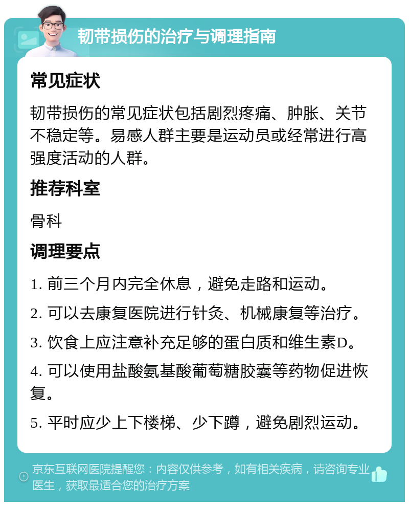 韧带损伤的治疗与调理指南 常见症状 韧带损伤的常见症状包括剧烈疼痛、肿胀、关节不稳定等。易感人群主要是运动员或经常进行高强度活动的人群。 推荐科室 骨科 调理要点 1. 前三个月内完全休息，避免走路和运动。 2. 可以去康复医院进行针灸、机械康复等治疗。 3. 饮食上应注意补充足够的蛋白质和维生素D。 4. 可以使用盐酸氨基酸葡萄糖胶囊等药物促进恢复。 5. 平时应少上下楼梯、少下蹲，避免剧烈运动。