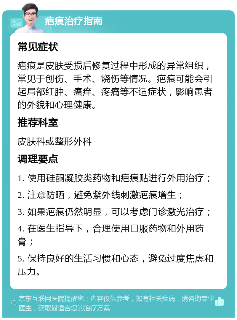 疤痕治疗指南 常见症状 疤痕是皮肤受损后修复过程中形成的异常组织，常见于创伤、手术、烧伤等情况。疤痕可能会引起局部红肿、瘙痒、疼痛等不适症状，影响患者的外貌和心理健康。 推荐科室 皮肤科或整形外科 调理要点 1. 使用硅酮凝胶类药物和疤痕贴进行外用治疗； 2. 注意防晒，避免紫外线刺激疤痕增生； 3. 如果疤痕仍然明显，可以考虑门诊激光治疗； 4. 在医生指导下，合理使用口服药物和外用药膏； 5. 保持良好的生活习惯和心态，避免过度焦虑和压力。