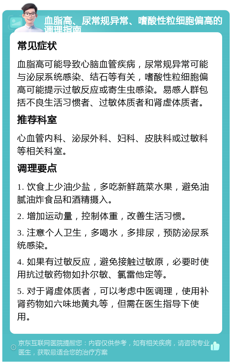 血脂高、尿常规异常、嗜酸性粒细胞偏高的调理指南 常见症状 血脂高可能导致心脑血管疾病，尿常规异常可能与泌尿系统感染、结石等有关，嗜酸性粒细胞偏高可能提示过敏反应或寄生虫感染。易感人群包括不良生活习惯者、过敏体质者和肾虚体质者。 推荐科室 心血管内科、泌尿外科、妇科、皮肤科或过敏科等相关科室。 调理要点 1. 饮食上少油少盐，多吃新鲜蔬菜水果，避免油腻油炸食品和酒精摄入。 2. 增加运动量，控制体重，改善生活习惯。 3. 注意个人卫生，多喝水，多排尿，预防泌尿系统感染。 4. 如果有过敏反应，避免接触过敏原，必要时使用抗过敏药物如扑尔敏、氯雷他定等。 5. 对于肾虚体质者，可以考虑中医调理，使用补肾药物如六味地黄丸等，但需在医生指导下使用。