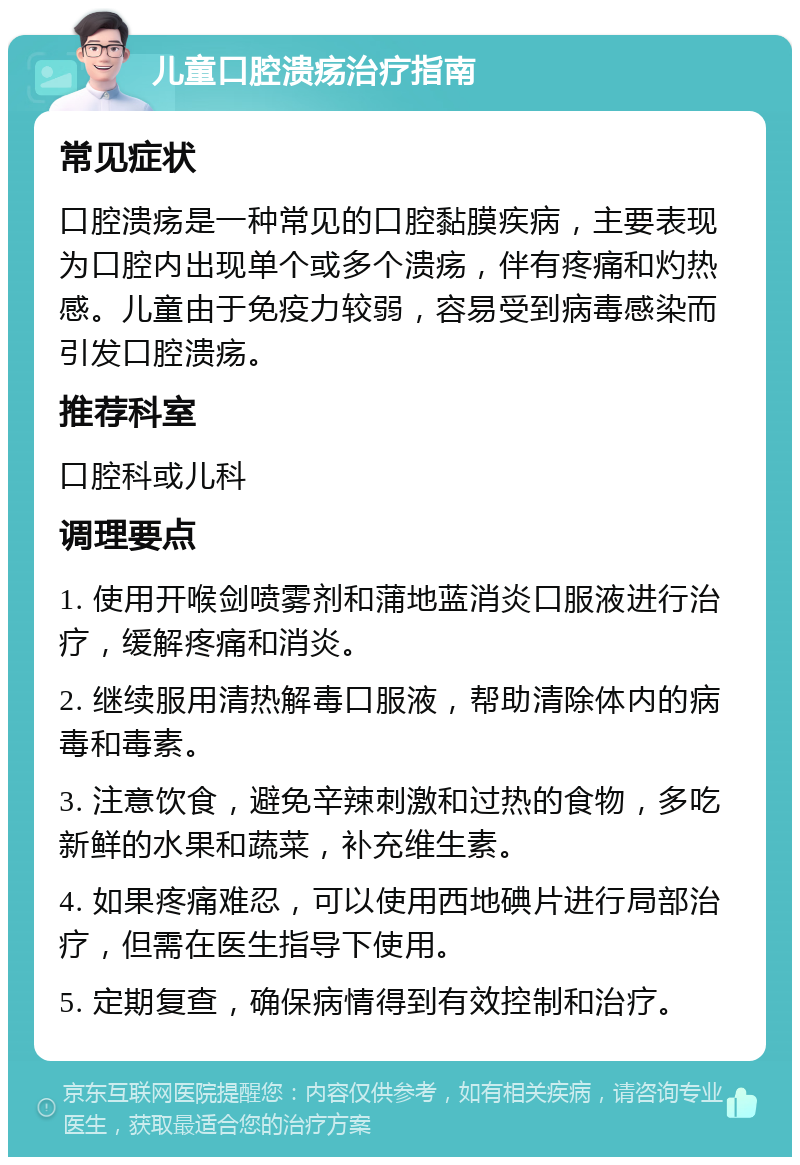 儿童口腔溃疡治疗指南 常见症状 口腔溃疡是一种常见的口腔黏膜疾病，主要表现为口腔内出现单个或多个溃疡，伴有疼痛和灼热感。儿童由于免疫力较弱，容易受到病毒感染而引发口腔溃疡。 推荐科室 口腔科或儿科 调理要点 1. 使用开喉剑喷雾剂和蒲地蓝消炎口服液进行治疗，缓解疼痛和消炎。 2. 继续服用清热解毒口服液，帮助清除体内的病毒和毒素。 3. 注意饮食，避免辛辣刺激和过热的食物，多吃新鲜的水果和蔬菜，补充维生素。 4. 如果疼痛难忍，可以使用西地碘片进行局部治疗，但需在医生指导下使用。 5. 定期复查，确保病情得到有效控制和治疗。