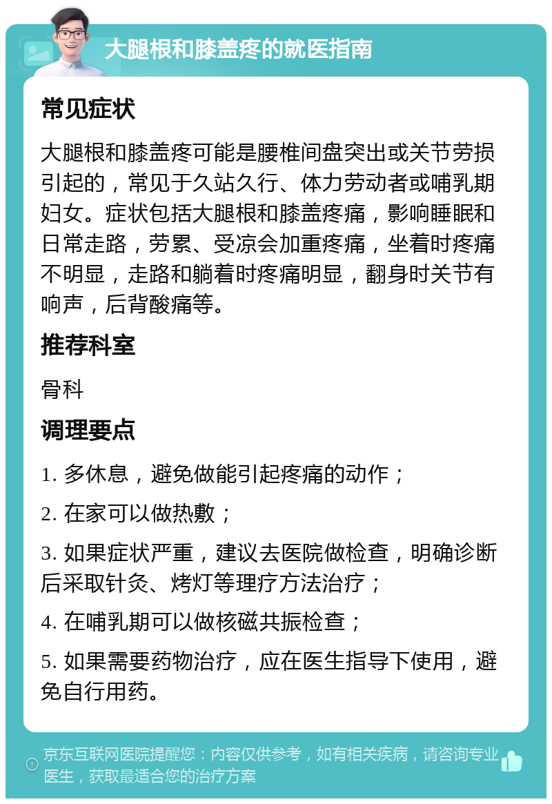 大腿根和膝盖疼的就医指南 常见症状 大腿根和膝盖疼可能是腰椎间盘突出或关节劳损引起的，常见于久站久行、体力劳动者或哺乳期妇女。症状包括大腿根和膝盖疼痛，影响睡眠和日常走路，劳累、受凉会加重疼痛，坐着时疼痛不明显，走路和躺着时疼痛明显，翻身时关节有响声，后背酸痛等。 推荐科室 骨科 调理要点 1. 多休息，避免做能引起疼痛的动作； 2. 在家可以做热敷； 3. 如果症状严重，建议去医院做检查，明确诊断后采取针灸、烤灯等理疗方法治疗； 4. 在哺乳期可以做核磁共振检查； 5. 如果需要药物治疗，应在医生指导下使用，避免自行用药。