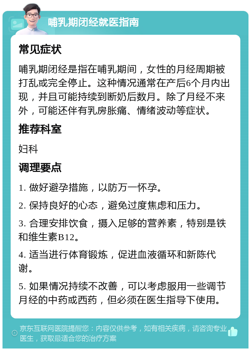 哺乳期闭经就医指南 常见症状 哺乳期闭经是指在哺乳期间，女性的月经周期被打乱或完全停止。这种情况通常在产后6个月内出现，并且可能持续到断奶后数月。除了月经不来外，可能还伴有乳房胀痛、情绪波动等症状。 推荐科室 妇科 调理要点 1. 做好避孕措施，以防万一怀孕。 2. 保持良好的心态，避免过度焦虑和压力。 3. 合理安排饮食，摄入足够的营养素，特别是铁和维生素B12。 4. 适当进行体育锻炼，促进血液循环和新陈代谢。 5. 如果情况持续不改善，可以考虑服用一些调节月经的中药或西药，但必须在医生指导下使用。