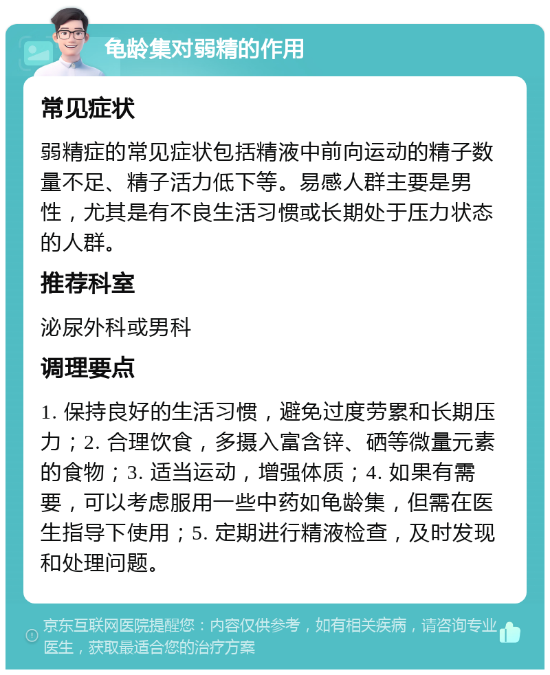 龟龄集对弱精的作用 常见症状 弱精症的常见症状包括精液中前向运动的精子数量不足、精子活力低下等。易感人群主要是男性，尤其是有不良生活习惯或长期处于压力状态的人群。 推荐科室 泌尿外科或男科 调理要点 1. 保持良好的生活习惯，避免过度劳累和长期压力；2. 合理饮食，多摄入富含锌、硒等微量元素的食物；3. 适当运动，增强体质；4. 如果有需要，可以考虑服用一些中药如龟龄集，但需在医生指导下使用；5. 定期进行精液检查，及时发现和处理问题。