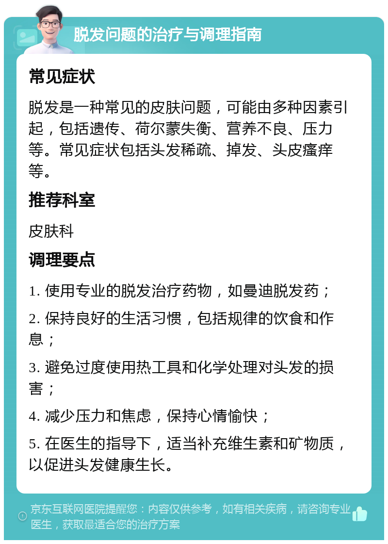 脱发问题的治疗与调理指南 常见症状 脱发是一种常见的皮肤问题，可能由多种因素引起，包括遗传、荷尔蒙失衡、营养不良、压力等。常见症状包括头发稀疏、掉发、头皮瘙痒等。 推荐科室 皮肤科 调理要点 1. 使用专业的脱发治疗药物，如曼迪脱发药； 2. 保持良好的生活习惯，包括规律的饮食和作息； 3. 避免过度使用热工具和化学处理对头发的损害； 4. 减少压力和焦虑，保持心情愉快； 5. 在医生的指导下，适当补充维生素和矿物质，以促进头发健康生长。