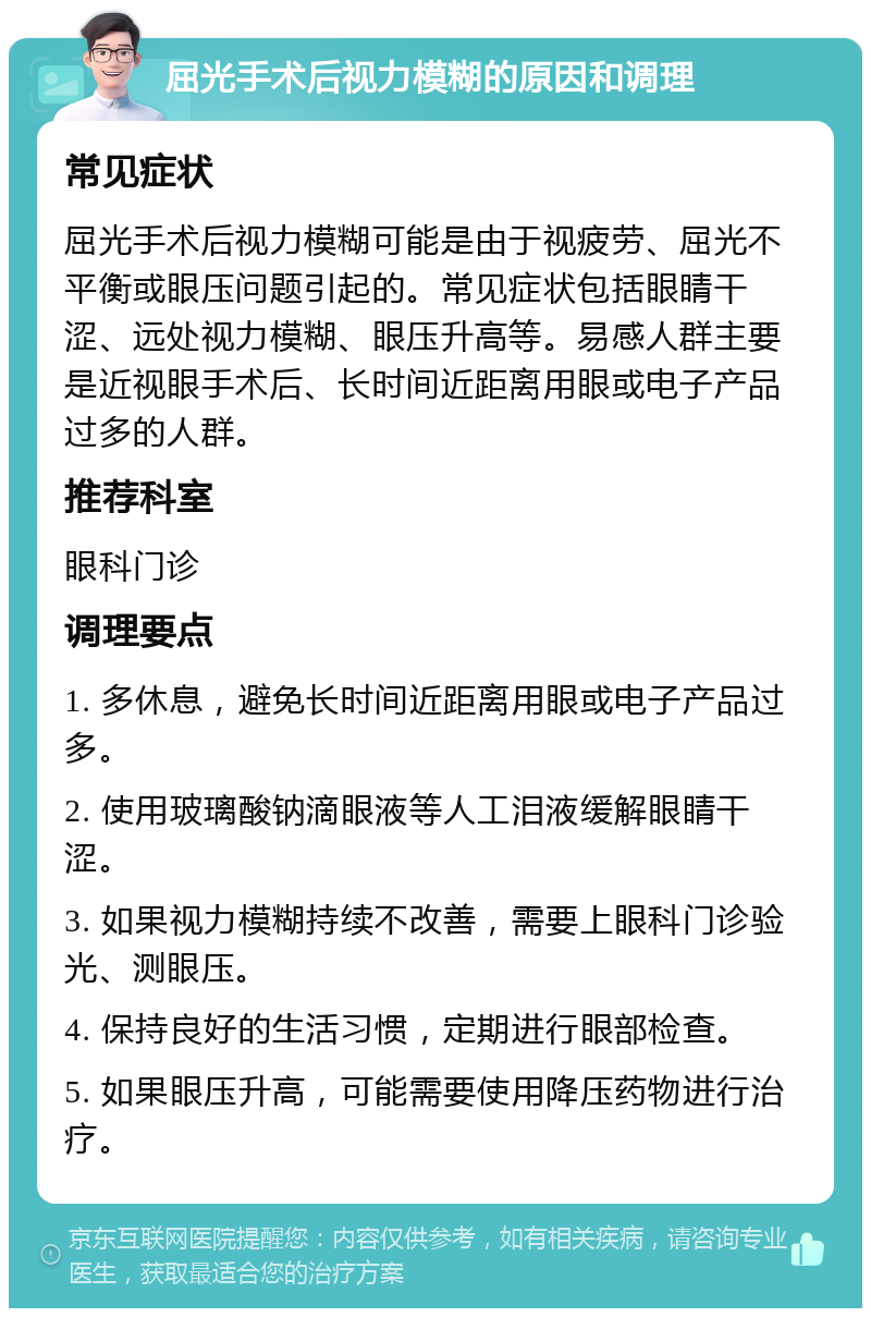 屈光手术后视力模糊的原因和调理 常见症状 屈光手术后视力模糊可能是由于视疲劳、屈光不平衡或眼压问题引起的。常见症状包括眼睛干涩、远处视力模糊、眼压升高等。易感人群主要是近视眼手术后、长时间近距离用眼或电子产品过多的人群。 推荐科室 眼科门诊 调理要点 1. 多休息，避免长时间近距离用眼或电子产品过多。 2. 使用玻璃酸钠滴眼液等人工泪液缓解眼睛干涩。 3. 如果视力模糊持续不改善，需要上眼科门诊验光、测眼压。 4. 保持良好的生活习惯，定期进行眼部检查。 5. 如果眼压升高，可能需要使用降压药物进行治疗。