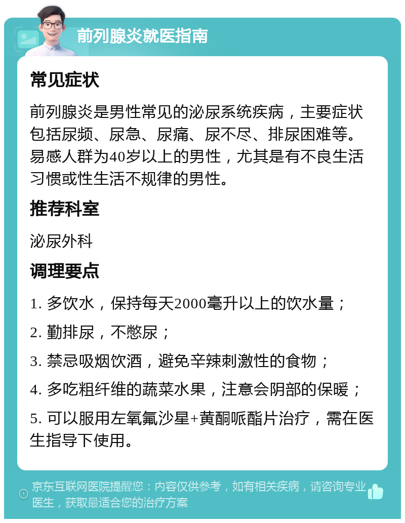 前列腺炎就医指南 常见症状 前列腺炎是男性常见的泌尿系统疾病，主要症状包括尿频、尿急、尿痛、尿不尽、排尿困难等。易感人群为40岁以上的男性，尤其是有不良生活习惯或性生活不规律的男性。 推荐科室 泌尿外科 调理要点 1. 多饮水，保持每天2000毫升以上的饮水量； 2. 勤排尿，不憋尿； 3. 禁忌吸烟饮酒，避免辛辣刺激性的食物； 4. 多吃粗纤维的蔬菜水果，注意会阴部的保暖； 5. 可以服用左氧氟沙星+黄酮哌酯片治疗，需在医生指导下使用。