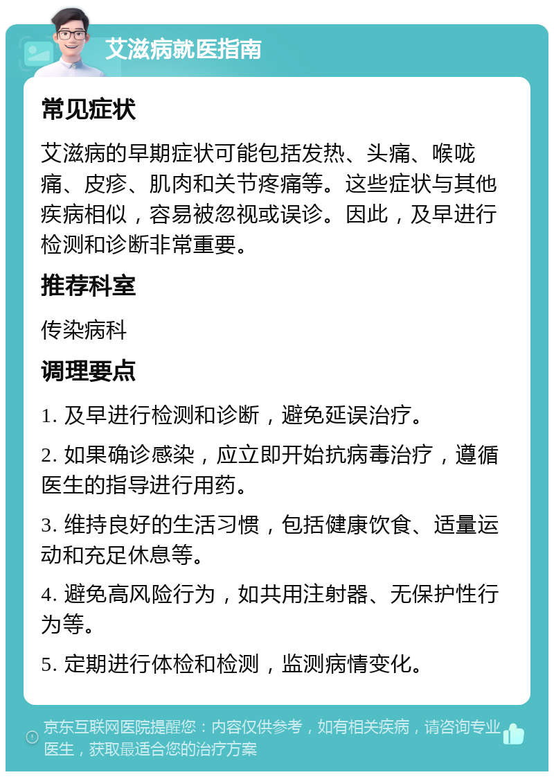 艾滋病就医指南 常见症状 艾滋病的早期症状可能包括发热、头痛、喉咙痛、皮疹、肌肉和关节疼痛等。这些症状与其他疾病相似，容易被忽视或误诊。因此，及早进行检测和诊断非常重要。 推荐科室 传染病科 调理要点 1. 及早进行检测和诊断，避免延误治疗。 2. 如果确诊感染，应立即开始抗病毒治疗，遵循医生的指导进行用药。 3. 维持良好的生活习惯，包括健康饮食、适量运动和充足休息等。 4. 避免高风险行为，如共用注射器、无保护性行为等。 5. 定期进行体检和检测，监测病情变化。