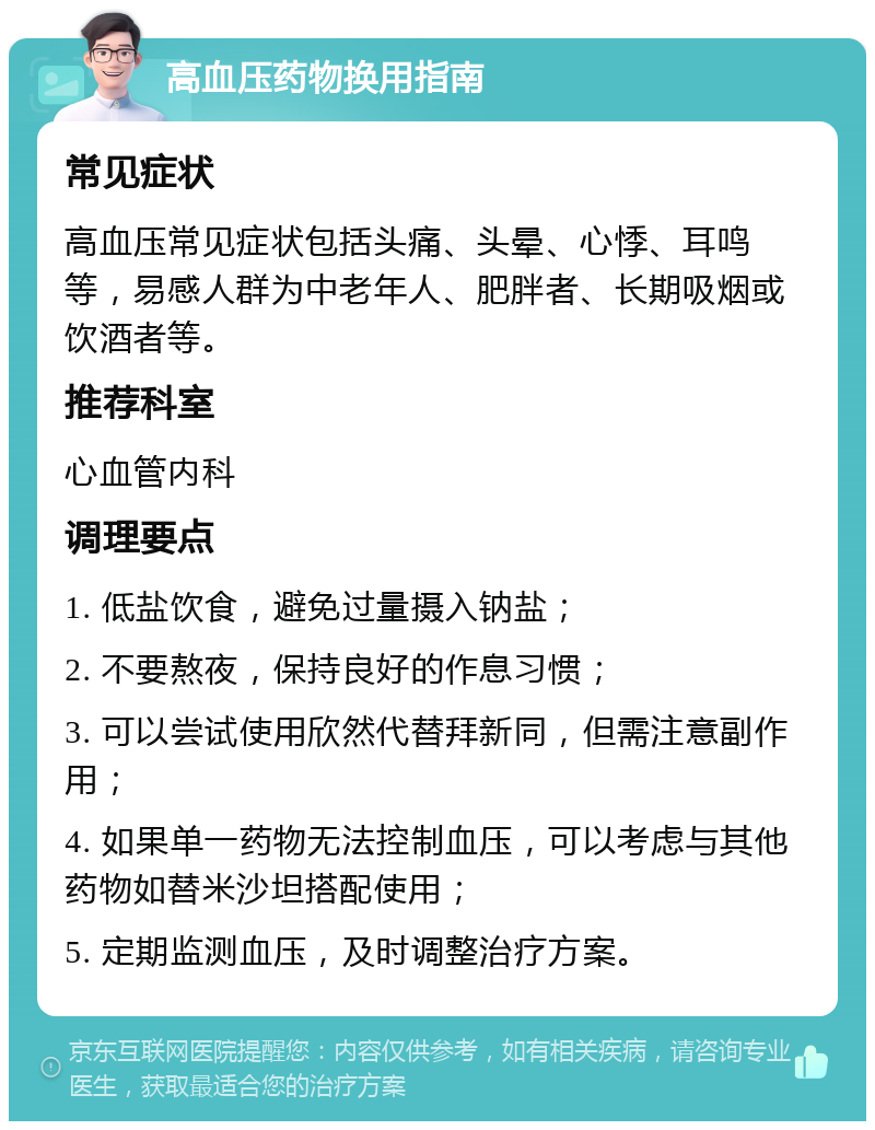 高血压药物换用指南 常见症状 高血压常见症状包括头痛、头晕、心悸、耳鸣等，易感人群为中老年人、肥胖者、长期吸烟或饮酒者等。 推荐科室 心血管内科 调理要点 1. 低盐饮食，避免过量摄入钠盐； 2. 不要熬夜，保持良好的作息习惯； 3. 可以尝试使用欣然代替拜新同，但需注意副作用； 4. 如果单一药物无法控制血压，可以考虑与其他药物如替米沙坦搭配使用； 5. 定期监测血压，及时调整治疗方案。