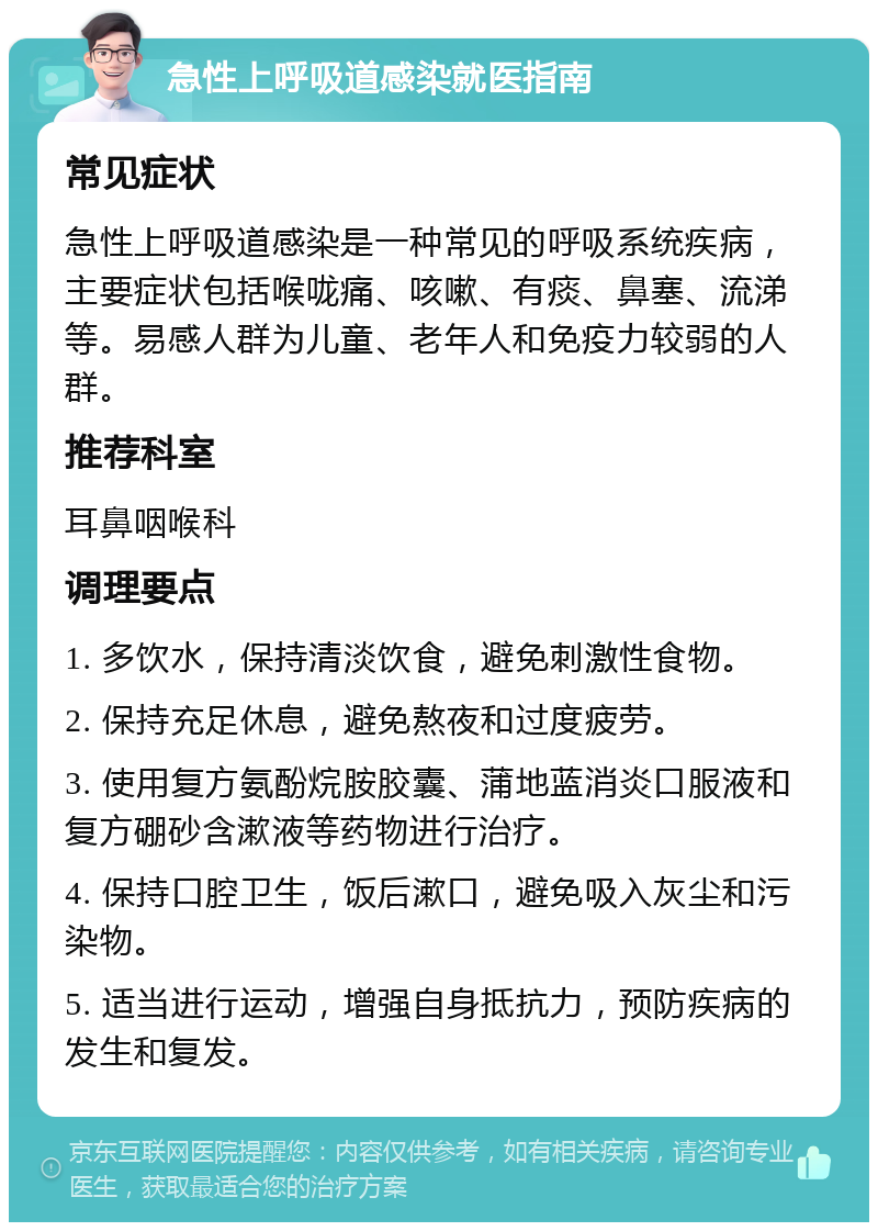 急性上呼吸道感染就医指南 常见症状 急性上呼吸道感染是一种常见的呼吸系统疾病，主要症状包括喉咙痛、咳嗽、有痰、鼻塞、流涕等。易感人群为儿童、老年人和免疫力较弱的人群。 推荐科室 耳鼻咽喉科 调理要点 1. 多饮水，保持清淡饮食，避免刺激性食物。 2. 保持充足休息，避免熬夜和过度疲劳。 3. 使用复方氨酚烷胺胶囊、蒲地蓝消炎口服液和复方硼砂含漱液等药物进行治疗。 4. 保持口腔卫生，饭后漱口，避免吸入灰尘和污染物。 5. 适当进行运动，增强自身抵抗力，预防疾病的发生和复发。