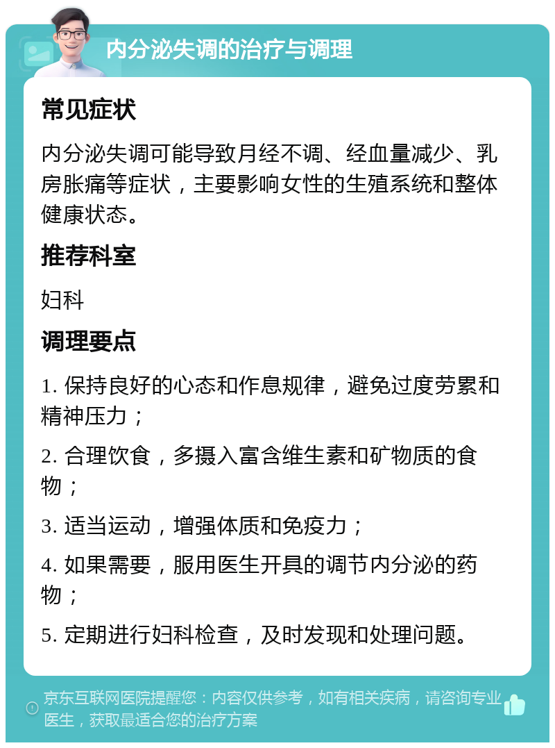 内分泌失调的治疗与调理 常见症状 内分泌失调可能导致月经不调、经血量减少、乳房胀痛等症状，主要影响女性的生殖系统和整体健康状态。 推荐科室 妇科 调理要点 1. 保持良好的心态和作息规律，避免过度劳累和精神压力； 2. 合理饮食，多摄入富含维生素和矿物质的食物； 3. 适当运动，增强体质和免疫力； 4. 如果需要，服用医生开具的调节内分泌的药物； 5. 定期进行妇科检查，及时发现和处理问题。