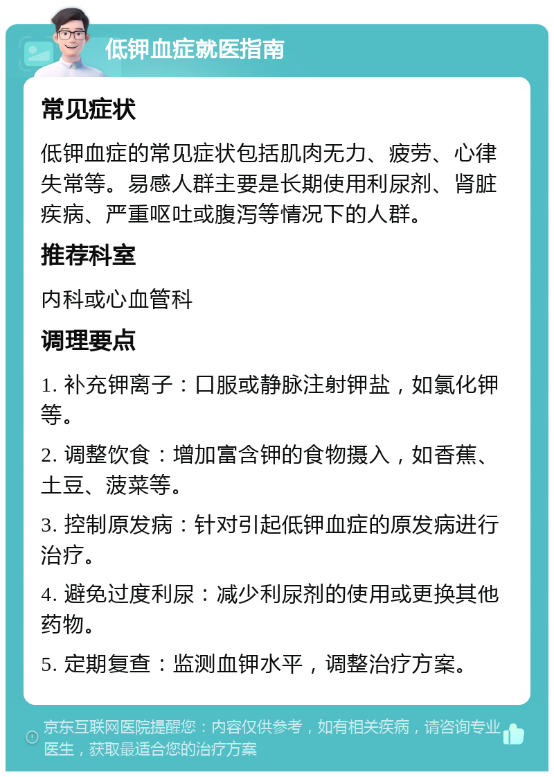 低钾血症就医指南 常见症状 低钾血症的常见症状包括肌肉无力、疲劳、心律失常等。易感人群主要是长期使用利尿剂、肾脏疾病、严重呕吐或腹泻等情况下的人群。 推荐科室 内科或心血管科 调理要点 1. 补充钾离子：口服或静脉注射钾盐，如氯化钾等。 2. 调整饮食：增加富含钾的食物摄入，如香蕉、土豆、菠菜等。 3. 控制原发病：针对引起低钾血症的原发病进行治疗。 4. 避免过度利尿：减少利尿剂的使用或更换其他药物。 5. 定期复查：监测血钾水平，调整治疗方案。