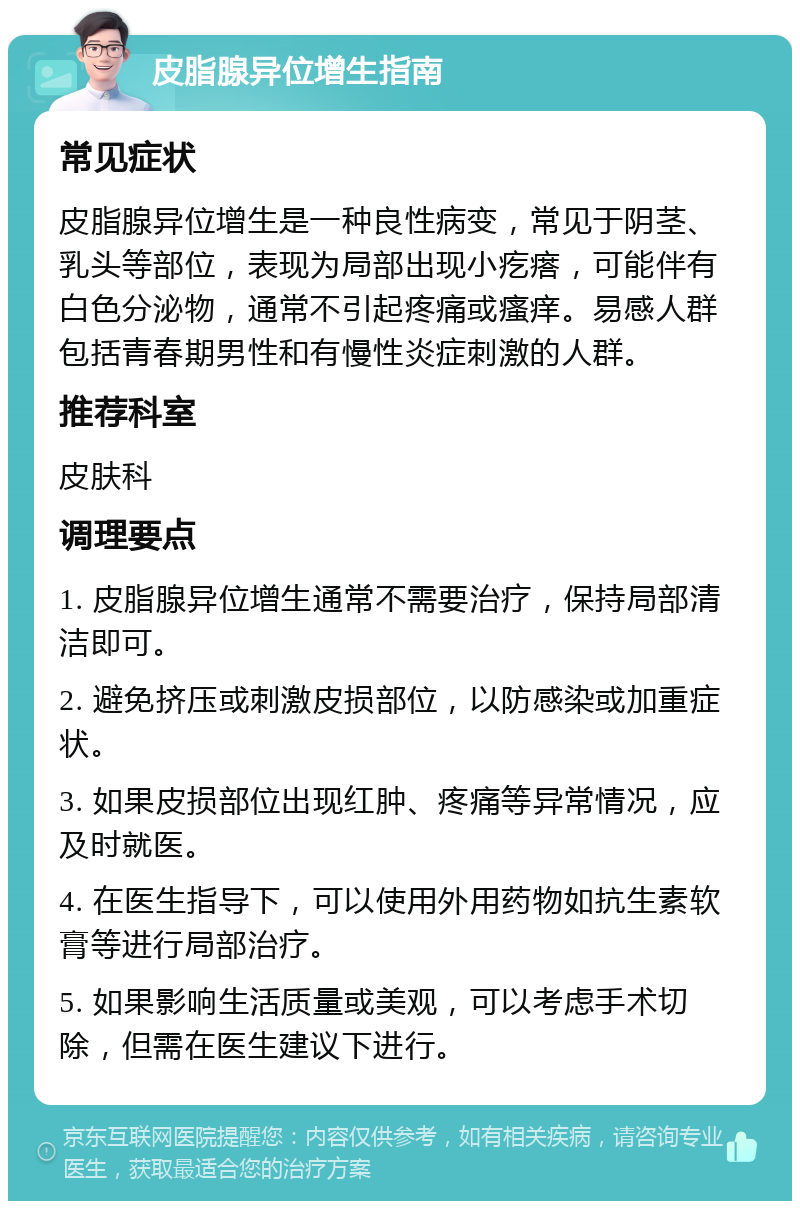 皮脂腺异位增生指南 常见症状 皮脂腺异位增生是一种良性病变，常见于阴茎、乳头等部位，表现为局部出现小疙瘩，可能伴有白色分泌物，通常不引起疼痛或瘙痒。易感人群包括青春期男性和有慢性炎症刺激的人群。 推荐科室 皮肤科 调理要点 1. 皮脂腺异位增生通常不需要治疗，保持局部清洁即可。 2. 避免挤压或刺激皮损部位，以防感染或加重症状。 3. 如果皮损部位出现红肿、疼痛等异常情况，应及时就医。 4. 在医生指导下，可以使用外用药物如抗生素软膏等进行局部治疗。 5. 如果影响生活质量或美观，可以考虑手术切除，但需在医生建议下进行。