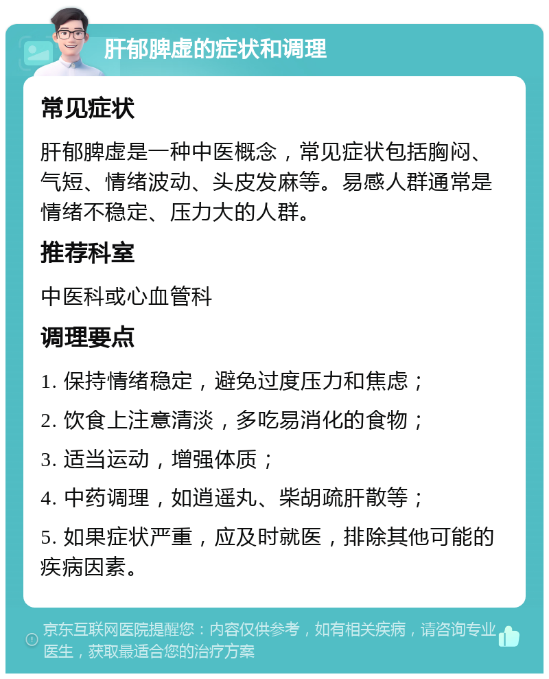 肝郁脾虚的症状和调理 常见症状 肝郁脾虚是一种中医概念，常见症状包括胸闷、气短、情绪波动、头皮发麻等。易感人群通常是情绪不稳定、压力大的人群。 推荐科室 中医科或心血管科 调理要点 1. 保持情绪稳定，避免过度压力和焦虑； 2. 饮食上注意清淡，多吃易消化的食物； 3. 适当运动，增强体质； 4. 中药调理，如逍遥丸、柴胡疏肝散等； 5. 如果症状严重，应及时就医，排除其他可能的疾病因素。