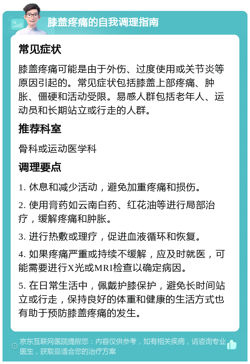 膝盖疼痛的自我调理指南 常见症状 膝盖疼痛可能是由于外伤、过度使用或关节炎等原因引起的。常见症状包括膝盖上部疼痛、肿胀、僵硬和活动受限。易感人群包括老年人、运动员和长期站立或行走的人群。 推荐科室 骨科或运动医学科 调理要点 1. 休息和减少活动，避免加重疼痛和损伤。 2. 使用膏药如云南白药、红花油等进行局部治疗，缓解疼痛和肿胀。 3. 进行热敷或理疗，促进血液循环和恢复。 4. 如果疼痛严重或持续不缓解，应及时就医，可能需要进行X光或MRI检查以确定病因。 5. 在日常生活中，佩戴护膝保护，避免长时间站立或行走，保持良好的体重和健康的生活方式也有助于预防膝盖疼痛的发生。