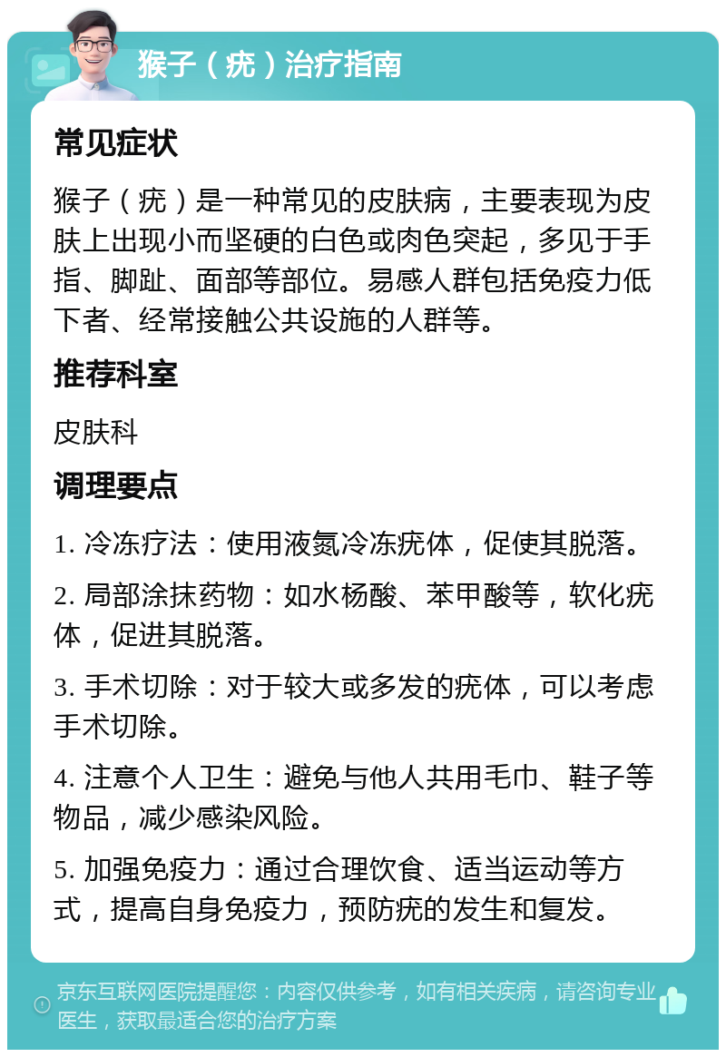 猴子（疣）治疗指南 常见症状 猴子（疣）是一种常见的皮肤病，主要表现为皮肤上出现小而坚硬的白色或肉色突起，多见于手指、脚趾、面部等部位。易感人群包括免疫力低下者、经常接触公共设施的人群等。 推荐科室 皮肤科 调理要点 1. 冷冻疗法：使用液氮冷冻疣体，促使其脱落。 2. 局部涂抹药物：如水杨酸、苯甲酸等，软化疣体，促进其脱落。 3. 手术切除：对于较大或多发的疣体，可以考虑手术切除。 4. 注意个人卫生：避免与他人共用毛巾、鞋子等物品，减少感染风险。 5. 加强免疫力：通过合理饮食、适当运动等方式，提高自身免疫力，预防疣的发生和复发。