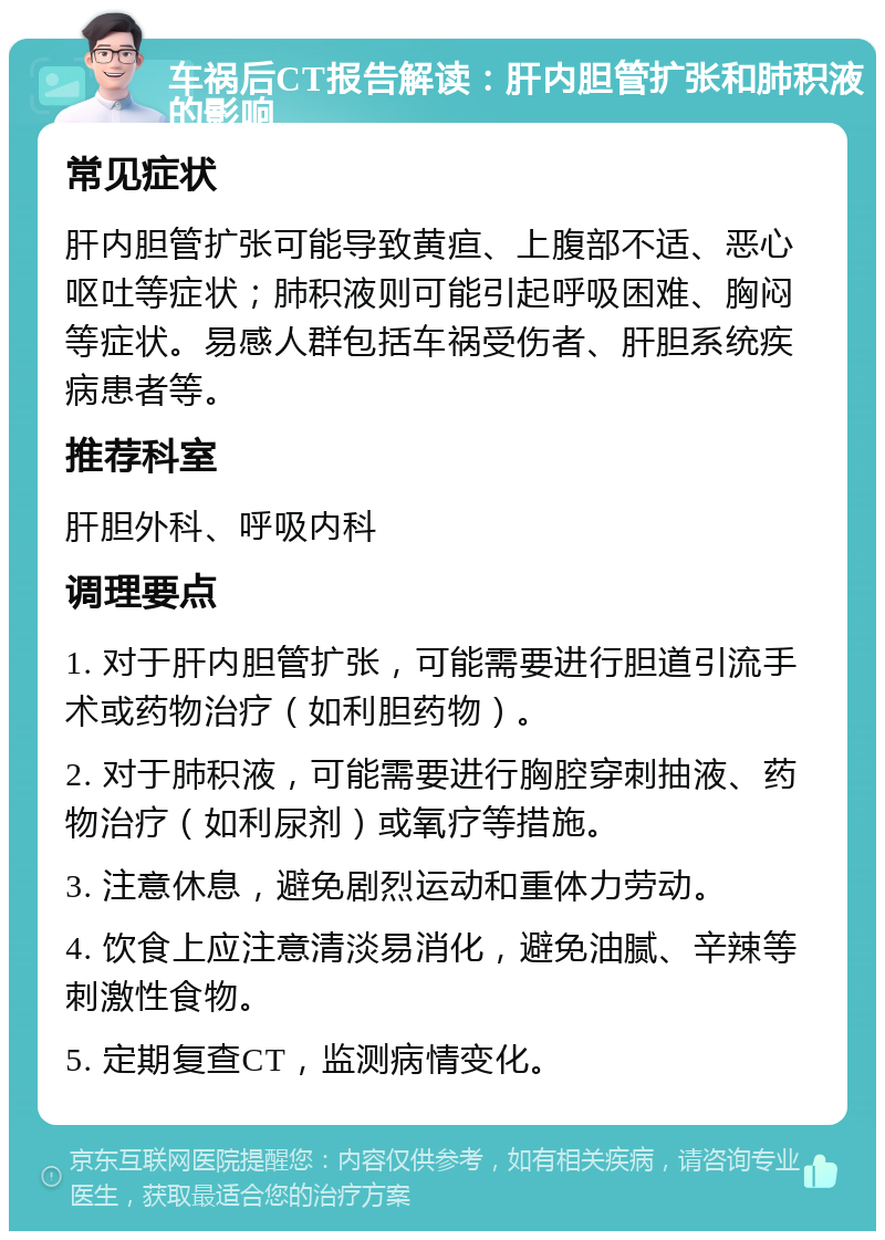 车祸后CT报告解读：肝内胆管扩张和肺积液的影响 常见症状 肝内胆管扩张可能导致黄疸、上腹部不适、恶心呕吐等症状；肺积液则可能引起呼吸困难、胸闷等症状。易感人群包括车祸受伤者、肝胆系统疾病患者等。 推荐科室 肝胆外科、呼吸内科 调理要点 1. 对于肝内胆管扩张，可能需要进行胆道引流手术或药物治疗（如利胆药物）。 2. 对于肺积液，可能需要进行胸腔穿刺抽液、药物治疗（如利尿剂）或氧疗等措施。 3. 注意休息，避免剧烈运动和重体力劳动。 4. 饮食上应注意清淡易消化，避免油腻、辛辣等刺激性食物。 5. 定期复查CT，监测病情变化。