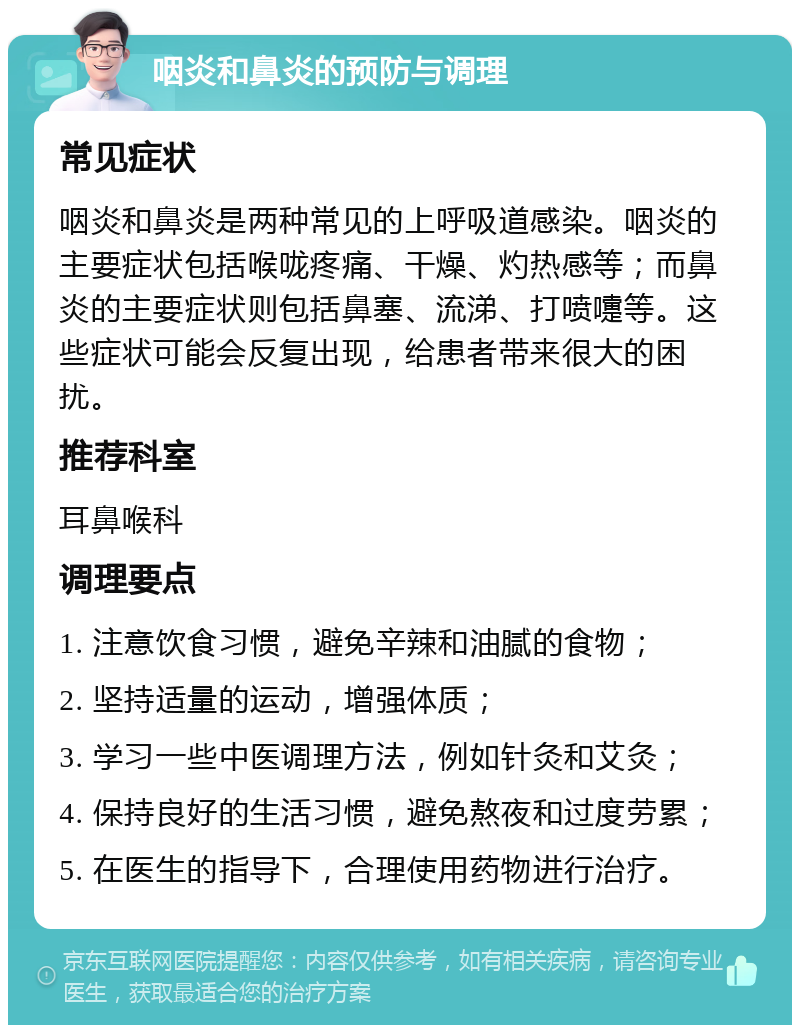 咽炎和鼻炎的预防与调理 常见症状 咽炎和鼻炎是两种常见的上呼吸道感染。咽炎的主要症状包括喉咙疼痛、干燥、灼热感等；而鼻炎的主要症状则包括鼻塞、流涕、打喷嚏等。这些症状可能会反复出现，给患者带来很大的困扰。 推荐科室 耳鼻喉科 调理要点 1. 注意饮食习惯，避免辛辣和油腻的食物； 2. 坚持适量的运动，增强体质； 3. 学习一些中医调理方法，例如针灸和艾灸； 4. 保持良好的生活习惯，避免熬夜和过度劳累； 5. 在医生的指导下，合理使用药物进行治疗。