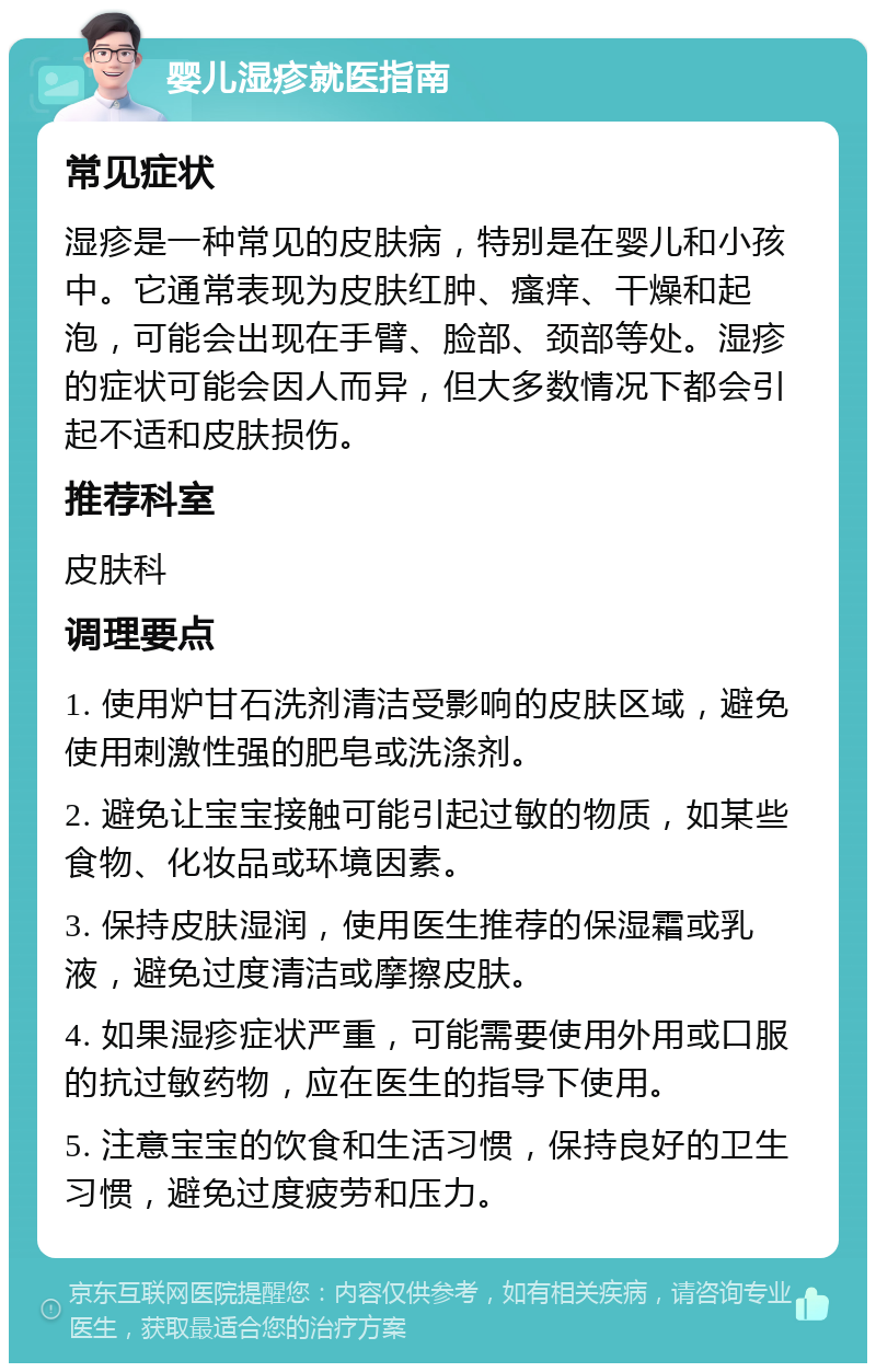 婴儿湿疹就医指南 常见症状 湿疹是一种常见的皮肤病，特别是在婴儿和小孩中。它通常表现为皮肤红肿、瘙痒、干燥和起泡，可能会出现在手臂、脸部、颈部等处。湿疹的症状可能会因人而异，但大多数情况下都会引起不适和皮肤损伤。 推荐科室 皮肤科 调理要点 1. 使用炉甘石洗剂清洁受影响的皮肤区域，避免使用刺激性强的肥皂或洗涤剂。 2. 避免让宝宝接触可能引起过敏的物质，如某些食物、化妆品或环境因素。 3. 保持皮肤湿润，使用医生推荐的保湿霜或乳液，避免过度清洁或摩擦皮肤。 4. 如果湿疹症状严重，可能需要使用外用或口服的抗过敏药物，应在医生的指导下使用。 5. 注意宝宝的饮食和生活习惯，保持良好的卫生习惯，避免过度疲劳和压力。