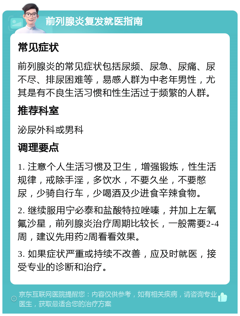 前列腺炎复发就医指南 常见症状 前列腺炎的常见症状包括尿频、尿急、尿痛、尿不尽、排尿困难等，易感人群为中老年男性，尤其是有不良生活习惯和性生活过于频繁的人群。 推荐科室 泌尿外科或男科 调理要点 1. 注意个人生活习惯及卫生，增强锻炼，性生活规律，戒除手淫，多饮水，不要久坐，不要憋尿，少骑自行车，少喝酒及少进食辛辣食物。 2. 继续服用宁必泰和盐酸特拉唑嗪，并加上左氧氟沙星，前列腺炎治疗周期比较长，一般需要2-4周，建议先用药2周看看效果。 3. 如果症状严重或持续不改善，应及时就医，接受专业的诊断和治疗。