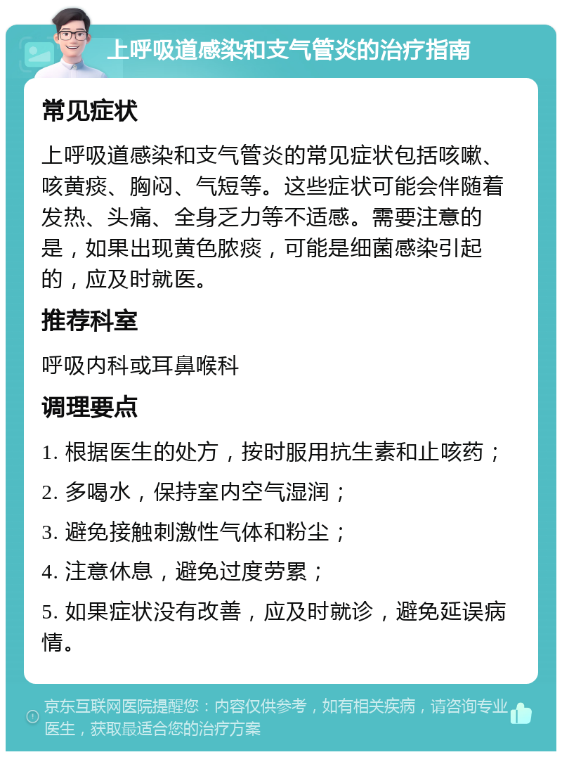 上呼吸道感染和支气管炎的治疗指南 常见症状 上呼吸道感染和支气管炎的常见症状包括咳嗽、咳黄痰、胸闷、气短等。这些症状可能会伴随着发热、头痛、全身乏力等不适感。需要注意的是，如果出现黄色脓痰，可能是细菌感染引起的，应及时就医。 推荐科室 呼吸内科或耳鼻喉科 调理要点 1. 根据医生的处方，按时服用抗生素和止咳药； 2. 多喝水，保持室内空气湿润； 3. 避免接触刺激性气体和粉尘； 4. 注意休息，避免过度劳累； 5. 如果症状没有改善，应及时就诊，避免延误病情。