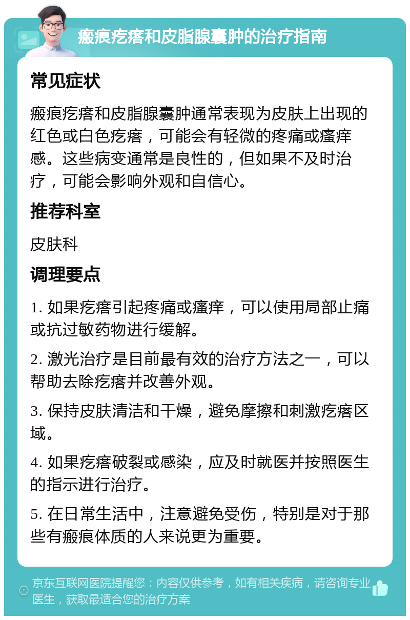 瘢痕疙瘩和皮脂腺囊肿的治疗指南 常见症状 瘢痕疙瘩和皮脂腺囊肿通常表现为皮肤上出现的红色或白色疙瘩，可能会有轻微的疼痛或瘙痒感。这些病变通常是良性的，但如果不及时治疗，可能会影响外观和自信心。 推荐科室 皮肤科 调理要点 1. 如果疙瘩引起疼痛或瘙痒，可以使用局部止痛或抗过敏药物进行缓解。 2. 激光治疗是目前最有效的治疗方法之一，可以帮助去除疙瘩并改善外观。 3. 保持皮肤清洁和干燥，避免摩擦和刺激疙瘩区域。 4. 如果疙瘩破裂或感染，应及时就医并按照医生的指示进行治疗。 5. 在日常生活中，注意避免受伤，特别是对于那些有瘢痕体质的人来说更为重要。