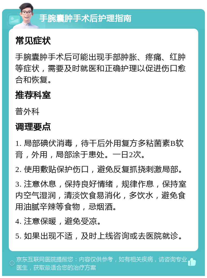 手腕囊肿手术后护理指南 常见症状 手腕囊肿手术后可能出现手部肿胀、疼痛、红肿等症状，需要及时就医和正确护理以促进伤口愈合和恢复。 推荐科室 普外科 调理要点 1. 局部碘伏消毒，待干后外用复方多粘菌素B软膏，外用，局部涂于患处。一日2次。 2. 使用敷贴保护伤口，避免反复抓挠刺激局部。 3. 注意休息，保持良好情绪，规律作息，保持室内空气湿润，清淡饮食易消化，多饮水，避免食用油腻辛辣等食物，忌烟酒。 4. 注意保暖，避免受凉。 5. 如果出现不适，及时上线咨询或去医院就诊。