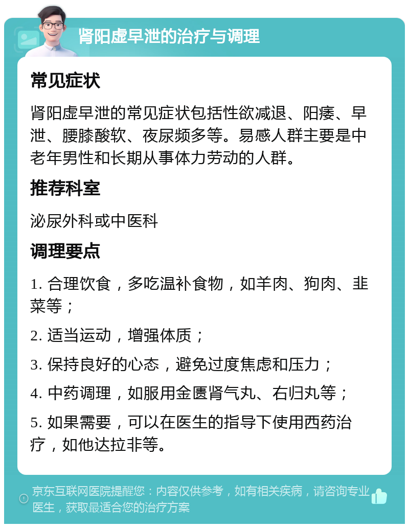 肾阳虚早泄的治疗与调理 常见症状 肾阳虚早泄的常见症状包括性欲减退、阳痿、早泄、腰膝酸软、夜尿频多等。易感人群主要是中老年男性和长期从事体力劳动的人群。 推荐科室 泌尿外科或中医科 调理要点 1. 合理饮食，多吃温补食物，如羊肉、狗肉、韭菜等； 2. 适当运动，增强体质； 3. 保持良好的心态，避免过度焦虑和压力； 4. 中药调理，如服用金匮肾气丸、右归丸等； 5. 如果需要，可以在医生的指导下使用西药治疗，如他达拉非等。